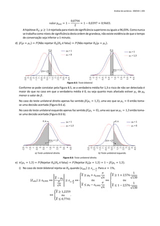 Análise de variância - ANOVA | 205
valor 𝑝𝑢𝑛𝑖 = 1 −
0,0794
2
= 1 − 0,0397 = 0,9603.
A hipótese 𝐻0: 𝜇 ≥ 1 é rejeitada para níveis de significância superiores ou iguais a 96,03%. Como nunca
se trabalha como níveis de significância desta ordem de grandeza, não existe evidência de que o tempo
de conversação seja inferior a 1 minuto.
d) 𝛽(𝜇 = 𝜇1) = 𝑃(Não rejeitar 𝐻0|𝐻0 é falsa) = 𝑃(Não rejeitar 𝐻0|𝜇 = 𝜇1).
Figura 8.5: Teste bilateral.
Conforme se pode constatar pela Figura 8.5, se a verdadeira média for 1,3 o risco de não ser detectada é
maior do que no caso em que a verdadeira média é 0, ou seja quanto mais afastado estiver 𝜇1 de 𝜇0
menor o valor de 𝛽.
No caso do teste unilateral direito apenas faz sentido 𝛽(𝜇1 = 1,3), uma vez que se 𝜇1 = 0 então toma-
se uma decisão acertada (Figura 8.6 a).
No caso do teste unilateral esquerdo apenas faz sentido 𝛽(𝜇1 = 0), uma vez que se 𝜇1 = 1,3 então toma-
se uma decisão acertada (Figura 8.6 b).
a) Teste unilateral direito. b) Teste unilateral esquerdo.
Figura 8.6: Teste unilateral direito.
e) 𝜋(𝜇1 = 1,3) = 𝑃(Rejeitar 𝐻0|𝐻0 é falsa) = 𝑃(Rejeitar 𝐻0|𝜇 = 1,3) = 1 − 𝛽(𝜇1 = 1,3).
i) No caso do teste bilateral rejeita-se 𝐻0 quando |𝑧𝑜𝑏𝑠| ≥ 𝑧1−
𝛼
2
. Para 𝛼 = 1%,
|𝑍𝑜𝑏𝑠| ≥ 𝑧0,995 ⟺ |
𝑋 − 𝜇0
𝜎
√𝑛
| ≥ 𝑧1−
𝛼
2
⟺
{
𝑋 ≥ 𝜇0 + 𝑧0,995
𝜎
√𝑛
ou
𝑋 ≤ 𝜇0 − 𝑧0,995
𝜎
√𝑛
⟺
{
𝑋 ≥ 1 + 2,576
1
√130
ou
𝑋 ≤ 1 − 2,576
1
√130
⟺ {
𝑋 ≥ 1,2259
ou
𝑋 ≤ 0,7741
.
0 = 1
1 = 0
0 = 1
1 = 1,3
0 = 1
1 = 0
0 = 1
1 = 1,3
 