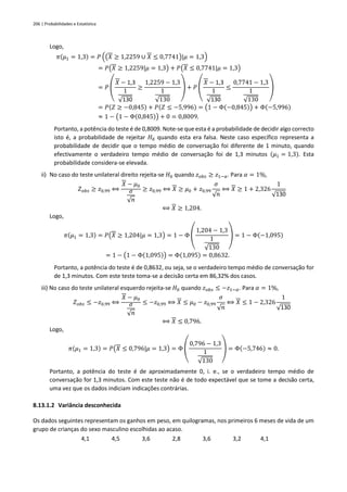 206 | Probabilidades e Estatística
Logo,
𝜋(𝜇1 = 1,3) = 𝑃 ((𝑋 ≥ 1,2259 ∪ 𝑋 ≤ 0,7741)|𝜇 = 1,3)
= 𝑃(𝑋 ≥ 1,2259|𝜇 = 1,3) + 𝑃(𝑋 ≤ 0,7741|𝜇 = 1,3)
= 𝑃 (
𝑋 − 1,3
1
√130
≥
1,2259 − 1,3
1
√130
) + 𝑃 (
𝑋 − 1,3
1
√130
≤
0,7741 − 1,3
1
√130
)
= 𝑃(𝑍 ≥ −0,845) + 𝑃(𝑍 ≤ −5,996) = (1 − Φ(−0,845)) + Φ(−5,996)
≈ 1 − (1 − Φ(0,845)) + 0 = 0,8009.
Portanto, a potência do teste é de 0,8009. Note-se que esta é a probabilidade de decidir algo correcto
isto é, a probabilidade de rejeitar 𝐻0 quando esta era falsa. Neste caso específico representa a
probabilidade de decidir que o tempo médio de conversação foi diferente de 1 minuto, quando
efectivamente o verdadeiro tempo médio de conversação foi de 1,3 minutos (𝜇1 = 1,3). Esta
probabilidade considera-se elevada.
ii) No caso do teste unilateral direito rejeita-se 𝐻0 quando 𝑧𝑜𝑏𝑠 ≥ 𝑧1−𝛼. Para 𝛼 = 1%,
𝑍𝑜𝑏𝑠 ≥ 𝑧0,99 ⟺
𝑋 − 𝜇0
𝜎
√𝑛
≥ 𝑧0,99 ⟺ 𝑋 ≥ 𝜇0 + 𝑧0,99
𝜎
√𝑛
⟺ 𝑋 ≥ 1 + 2,326
1
√130
⟺ 𝑋 ≥ 1,204.
Logo,
𝜋(𝜇1 = 1,3) = 𝑃(𝑋 ≥ 1,204|𝜇 = 1,3) = 1 − Φ (
1,204 − 1,3
1
√130
) = 1 − Φ(−1,095)
= 1 − (1 − Φ(1,095)) = Φ(1,095) = 0,8632.
Portanto, a potência do teste é de 0,8632, ou seja, se o verdadeiro tempo médio de conversação for
de 1,3 minutos. Com este teste toma-se a decisão certa em 86,32% dos casos.
iii) No caso do teste unilateral esquerdo rejeita-se 𝐻0 quando 𝑧𝑜𝑏𝑠 ≤ −𝑧1−𝛼. Para 𝛼 = 1%,
𝑍𝑜𝑏𝑠 ≤ −𝑧0,99 ⟺
𝑋 − 𝜇0
𝜎
√𝑛
≤ −𝑧0,99 ⟺ 𝑋 ≤ 𝜇0 − 𝑧0,99
𝜎
√𝑛
⟺ 𝑋 ≤ 1 − 2,326
1
√130
⟺ 𝑋 ≤ 0,796.
Logo,
𝜋(𝜇1 = 1,3) = 𝑃(𝑋 ≤ 0,796|𝜇 = 1,3) = Φ (
0,796 − 1,3
1
√130
) = Φ(−5,746) ≈ 0.
Portanto, a potência do teste é de aproximadamente 0, i. e., se o verdadeiro tempo médio de
conversação for 1,3 minutos. Com este teste não é de todo expectável que se tome a decisão certa,
uma vez que os dados indiciam indicações contrárias.
8.13.1.2 Variância desconhecida
Os dados seguintes representam os ganhos em peso, em quilogramas, nos primeiros 6 meses de vida de um
grupo de crianças do sexo masculino escolhidas ao acaso.
4,1 4,5 3,6 2,8 3,6 3,2 4,1
 