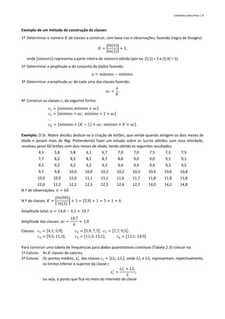 Estatística Descritiva | 9
Exemplo de um método de construção de classes:
1º Determinar o número 𝐾 de classes a construir, com base nas 𝑛 observações, fazendo (regra de Sturges):
𝐾 = [
ln(𝑛)
ln(2)
] + 1,
onde [número] representa a parte inteira do número obtido (por ex: [5,1] = 5 e [5,9] = 5).
2º Determinar a amplitude 𝑎 do conjunto de dados fazendo:
𝑎 = máximo − mínimo.
3º Determinar a amplitude 𝑎𝑐 de cada uma das classes fazendo:
𝑎𝑐 =
𝑎
𝐾
.
4º Construir as classes 𝑐𝑖 da seguinte forma:
𝑐1 = [mínimo;mínimo + 𝑎𝑐[
𝑐2 = [mínimo + 𝑎𝑐; mínimo + 2 × 𝑎𝑐[
…
𝑐𝐾 = [mínimo + (𝐾 − 1) × 𝑎𝑐; mínimo + 𝐾 × 𝑎𝑐].
Exemplo: O Sr. Nobre decidiu dedicar-se à criação de leitões, que vende quando atingem os dois meses de
idade e pesam mais de 9kg. Pretendendo fazer um estudo sobre os lucros obtidos com essa atividade,
resolveu pesar 60 leitões com dois meses de idade, tendo obtido os seguintes resultados:
4,1 5,8 5,8 6,1 6,7 7,0 7,0 7,5 7,5 7,5
7,7 8,2 8,3 8,5 8,7 8,8 9,0 9,0 9,1 9,1
9,1 9,2 9,2 9,2 9,2 9,4 9,4 9,4 9,5 9,5
9,7 9,8 10,0 10,0 10,2 10,2 10,3 10,6 10,6 10,8
10,9 10,9 11,0 11,1 11,1 11,6 11,7 11,8 11,8 11,8
12,0 12,2 12,2 12,3 12,5 12,6 12,7 14,0 14,2 14,8
N.º de observações: 𝑛 = 60
N.º de classes: 𝐾 = [
𝑙𝑛(60)
𝑙𝑛(2)
] + 1 = [5,9] + 1 = 5 + 1 = 6
Amplitude total: 𝑎 = 14,8 − 4,1 = 10,7
Amplitude das classes: 𝑎𝑐 =
10,7
6
≈ 1,8
Classes: 𝑐1 = [4,1; 5,9[; 𝑐2 = [5,9; 7,7[; 𝑐3 = [7,7; 9,5[;
𝑐4 = [9,5; 11,3[; 𝑐5 = [11,3; 13,1[; 𝑐6 = [13,1;14,9]
Para construir uma tabela de frequências para dados quantitativos contínuos (Tabela 2.3) colocar na:
1ª Coluna: As 𝐾 classes de valores;
2ª Coluna: Os pontos médios, 𝑥𝑖
′
, das classes 𝑐𝑖 = [𝐿𝐼𝑖; 𝐿𝑆𝑖[, onde 𝐿𝐼𝑖 e 𝐿𝑆𝑖 representam, repectivamente,
os limites inferior e superior da classe 𝑖:
𝑥𝑖
′
=
𝐿𝐼𝑖 + 𝐿𝑆𝑖
2
,
ou seja, o ponto que fica no meio do intervalo da classe
 