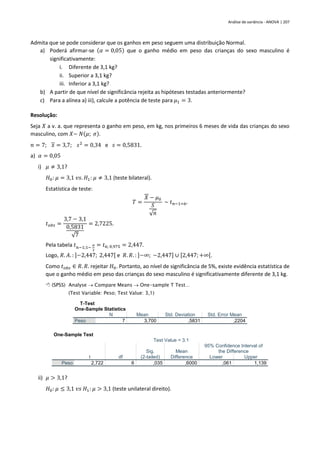 Análise de variância - ANOVA | 207
Admita que se pode considerar que os ganhos em peso seguem uma distribuição Normal.
a) Poderá afirmar-se (𝛼 = 0,05) que o ganho médio em peso das crianças do sexo masculino é
significativamente:
i. Diferente de 3,1 kg?
ii. Superior a 3,1 kg?
iii. Inferior a 3,1 kg?
b) A partir de que nível de significância rejeita as hipóteses testadas anteriormente?
c) Para a alínea a) iii), calcule a potência de teste para 𝜇1 = 3.
Resolução:
Seja 𝑋 a v. a. que representa o ganho em peso, em kg, nos primeiros 6 meses de vida das crianças do sexo
masculino, com 𝑋~ 𝑁(𝜇; 𝜎).
𝑛 = 7; 𝑥 = 3,7; 𝑠2
= 0,34 e 𝑠 = 0,5831.
a) 𝛼 = 0,05
i) 𝜇 ≠ 3,1?
𝐻0: 𝜇 = 3,1 𝑣𝑠. 𝐻1: 𝜇 ≠ 3,1 (teste bilateral).
Estatística de teste:
𝑇 =
𝑋 − 𝜇0
𝑆
√𝑛
~ 𝑡𝑛−1=6.
𝑡𝑜𝑏𝑠 =
3,7 − 3,1
0,5831
√7
= 2,7225.
Pela tabela 𝑡𝑛−1;1−
𝛼
2
= 𝑡6; 0,975 = 2,447.
Logo, 𝑅. 𝐴. : ]−2,447; 2,447[ e 𝑅. 𝑅. : ]−∞; −2,447] ∪ [2,447;+∞[.
Como 𝑡𝑜𝑏𝑠 ∈ 𝑅. 𝑅. rejeitar 𝐻0. Portanto, ao nível de significância de 5%, existe evidência estatística de
que o ganho médio em peso das crianças do sexo masculino é significativamente diferente de 3,1 kg.
 (SPSS) Analyse → Compare Means → One-sample T Test…
(Test Variable: Peso; Test Value: 3,1)
T-Test
One-Sample Statistics
N Mean Std. Deviation Std. Error Mean
Peso 7 3,700 ,5831 ,2204
One-Sample Test
Test Value = 3.1
t df
Sig.
(2-tailed)
Mean
Difference
95% Confidence Interval of
the Difference
Lower Upper
Peso 2,722 6 ,035 ,6000 ,061 1,139
ii) 𝜇 > 3,1?
𝐻0: 𝜇 ≤ 3,1 𝑣𝑠 𝐻1: 𝜇 > 3,1 (teste unilateral direito).
 