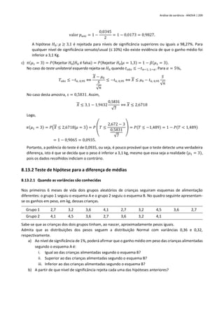 Análise de variância - ANOVA | 209
valor 𝑝𝑢𝑛𝑖 = 1 −
0,0345
2
= 1 − 0,0173 = 0,9827.
A hipótese 𝐻0: 𝜇 ≥ 3,1 é rejeitada para níveis de significância superiores ou iguais a 98,27%. Para
qualquer nível de significância sensato/usual (≤ 10%) não existe evidência de que o ganho médio foi
inferior a 3,1 Kg.
c) 𝜋(𝜇1 = 3) = 𝑃(Rejeitar 𝐻0|𝐻0 é falsa) = 𝑃(Rejeitar 𝐻0|𝜇 = 1,3) = 1 − 𝛽(𝜇1 = 3).
No caso do teste unilateral esquerdo rejeita-se 𝐻0 quando 𝑡𝑜𝑏𝑠 ≤ −𝑡𝑛−1; 1−𝛼. Para 𝛼 = 5%,
𝑇𝑜𝑏𝑠 ≤ −𝑡6; 0,95 ⟺
𝑋 − 𝜇0
𝑆
√𝑛
≤ −𝑡6; 0,95 ⟺ 𝑋 ≤ 𝜇0 − 𝑡6; 0,95
𝑆
√𝑛
No caso desta amostra, 𝑠 = 0,5831. Assim,
𝑋 ≤ 3,1 − 1,9432
0,5831
√7
⟺ 𝑋 ≤ 2,6718
Logo,
𝜋(𝜇1 = 3) = 𝑃(𝑋 ≤ 2,6718|𝜇 = 3) = 𝑃 (𝑇 ≤
2,672 − 3
0,5831
√7
) = 𝑃(𝑇 ≤ −1,489) = 1 − 𝑃(𝑇 < 1,489)
= 1 − 0,9065 = 0,0935.
Portanto, a potência do teste é de 0,0935, ou seja, é pouco provável que o teste detecte uma verdadeira
diferença, isto é que se decida que o peso é inferior a 3,1 kg, mesmo que essa seja a realidade (𝜇1 = 3),
pois os dados recolhidos indiciam o contrário.
8.13.2 Teste de hipótese para a diferença de médias
8.13.2.1 Quando as variâncias são conhecidas
Nos primeiros 6 meses de vida dois grupos aleatórios de crianças seguiram esquemas de alimentação
diferentes: o grupo 1 seguiu o esquema A e o grupo 2 seguiu o esquema B. No quadro seguinte apresentam-
se os ganhos em peso, em kg, dessas crianças.
Grupo 1 2,7 3,2 3,6 4,1 2,7 3,2 4,5 3,6 2,7
Grupo 2 4,1 4,5 3,6 2,7 3,6 3,2 4,1
Sabe-se que as crianças dos dois grupos tinham, ao nascer, aproximadamente pesos iguais.
Admita que as distribuições dos pesos seguem a distribuição Normal com variâncias 0,36 e 0,32,
respectivamente.
a) Ao nível de significância de 1%, poderá afirmar que o ganho médio em peso das crianças alimentadas
segundo o esquema A é:
i. Igual ao das crianças alimentadas segundo o esquema B?
ii. Superior ao das crianças alimentadas segundo o esquema B?
iii. Inferior ao das crianças alimentadas segundo o esquema B?
b) A partir de que nível de significância rejeita cada uma das hipóteses anteriores?
 