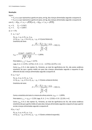 210 | Probabilidades e Estatística
Resolução:
Sejam:
▪ 𝑋1 a v.a. que representa o ganho em peso, em kg, das crianças alimentadas segundo o esquema A,
▪ 𝑋2 a v.a. que representa o ganho em peso, em kg, das crianças alimentadas segundo o esquema B,
com 𝑋1 ~ 𝑁(𝜇1 =? ; 𝜎1 = √0,36) e 𝑋2 ~ 𝑁(𝜇2 = ?; 𝜎2 = √0,32).
𝑛1 = 9, 𝑥1 = 3,3367;
𝑛2 = 7, 𝑥2 = 3,6857.
a) 𝛼 = 1%.
i) 𝜇1 = 𝜇2?
𝐻0: 𝜇1 = 𝜇2 𝑣𝑠 𝐻1: 𝜇1 ≠ 𝜇2
⇔ 𝐻0: 𝜇1 − 𝜇2 = 0 𝑣𝑠 𝐻1: 𝜇1 − 𝜇2 ≠ 0 (teste bilateral).
Estatística de teste:
𝑍 =
(𝑋1 − 𝑋2) − (𝜇1 − 𝜇2)0
√
𝜎1
2
𝑛1
+
𝜎2
2
𝑛2
~ 𝑁(0; 1).
𝑧𝑜𝑏𝑠 =
(3,3667 − 3,6857) − 0
√0,36
9 +
0,32
7
= −1,0896.
Pela tabela 𝑧1−
𝛼
2
= 𝑧0,995 = 2,576.
Logo, 𝑅. 𝐴. : ]−2,576; 2,576[ e 𝑅. 𝑅. : ]−∞; −2,576] ∪ [2,576;+∞[.
Como 𝑧𝑜𝑏𝑠 ∈ 𝑅. 𝐴. não rejeitar 𝐻0. Portanto, ao nível de significância de 1%, não existe evidência
estatística de que o ganho médio em peso das crianças alimentadas segundo o esquema A seja
diferente do das crianças alimentadas segundo o esquema B.
ii) 𝜇1 > 𝜇2?
𝐻0: 𝜇1 ≤ 𝜇2 𝑣𝑠. 𝐻1: 𝜇1 > 𝜇2
⇔ 𝐻0: 𝜇1 − 𝜇2 ≤ 0 𝑣𝑠. 𝐻1: 𝜇1 − 𝜇2 > 0 (teste unilateral direito).
Estatística de teste:
𝑍 =
(𝑋1 − 𝑋2) − (𝜇1 − 𝜇2)0
√
𝜎1
2
𝑛1
+
𝜎2
2
𝑛2
~ 𝑁(0; 1).
Como a estatística de teste é a mesma da alínea anterior, 𝑧𝑜𝑏𝑠 = −1,0896.
Pela tabela 𝑧1−𝛼 = 𝑧0,99 = 2,326. Logo, 𝑅. 𝐴. : ]−∞; 2,326[ e 𝑅. 𝑅. : [2,326;+∞[.
Como 𝑧𝑜𝑏𝑠 ∈ 𝑅. 𝐴. não rejeitar 𝐻0. Portanto, ao nível de significância de 1%, não existe evidência
estatística de que o ganho médio em peso das crianças alimentadas segundo o esquema A seja superior
ao das crianças alimentadas segundo o esquema B.
iii) 𝜇1 < 𝜇2?
𝐻0: 𝜇1 ≥ 𝜇2 𝑣𝑠 𝐻1: 𝜇1 < 𝜇2
⇔ 𝐻0: 𝜇1 − 𝜇2 ≥ 0 𝑣𝑠 𝐻1: 𝜇1 − 𝜇2 < 0 (teste unilateral esquerdo).
 