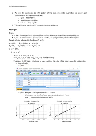 212 | Probabilidades e Estatística
a) Ao nível de significância de 10%, poderá afirmar que, em média, quantidade de enxofre por
quilograma de petróleo do campo A é:
i. Igual à do campo B?
ii. Superior à do campo B?
iii. Inferior à do campo B?
b) Calcule o 𝑣𝑎𝑙𝑜𝑟 𝑝 associado a cada um dos testes anteriores.
Resolução:
Sejam:
▪ 𝑋1 a v.a. que representa a quantidade de enxofre por quilograma de petróleo do campo A,
▪ 𝑋2 a v.a. que representa a quantidade de enxofre por quilograma de petróleo do campo B.
Nada é referido sobre a distribuição de 𝑋1 e 𝑋2.
𝑛1 = 10, 𝑥1 = 109,6 e 𝑠1 = 2,875,
𝑛2 = 8, 𝑥2 = 105,75 e 𝑠2 = 3,105.
a) 𝛼 = 10%.
i) 𝜇1 = 𝜇2?
𝐻0: 𝜇1 = 𝜇2 𝑣𝑠 𝐻1: 𝜇1 ≠ 𝜇2
⇔ 𝐻0: 𝜇1 − 𝜇2 = 0 𝑣𝑠 𝐻1: 𝜇1 − 𝜇2 ≠ 0 (teste bilateral).
Para saber decidir qual a estatística de teste a utilizar, é preciso validar os pressupostos subjacentes:
▪ Normalidade:
 (SPSS)
 (SPSS) Analyze → Descriptive Statistics → Explore…
(Dependent list: Enxofre; Factor List: Campo; Display:  Plots;
Plots… →  Normality plots with tests)
 