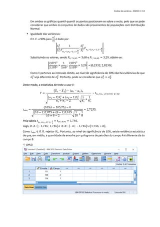 Análise de variância - ANOVA | 213
Em ambos os gráficos quantil-quantil os pontos posicionam-se sobre a recta, pelo que se pode
considerar que ambos os conjuntos de dados são provenientes de populações com distribuição
Normal.
▪ Igualdade das variâncias:
O I. C. a 90% para
𝜎1
2
𝜎2
2 é dado por:
]
𝑆1
2
𝑆2
2
1
𝐹𝑛1−1;n2−1; 1−
𝛼
2
;
𝑆1
2
𝑆2
2 𝐹𝑛2−1;n1−1; 1−
𝛼
2
[.
Substituindo os valores, sendo 𝐹9; 7;0,95 = 3,68 e 𝐹7; 9;0,95 = 3,29, obtém-se:
]
2,8752
3,1052
×
1
3,68
;
2,8752
3,1052
× 3,29[ =]0,2332;2,8230[.
Como 1 pertence ao intervalo obtido, ao nível de significância de 10% não há evidências de que
𝜎1
2
seja diferente de 𝜎2
2
. Portanto, pode-se considerar que 𝜎1
2
= 𝜎2
2
.
Deste modo, a estatística de teste a usar é:
𝑇 =
(𝑋1 − 𝑋2) − (𝜇1 − 𝜇2)0
√
(𝑛1 − 1)𝑆1
2
+ (𝑛2 − 1)𝑆2
2
𝑛1 + 𝑛2 − 2
√
1
𝑛1
+
1
𝑛2
~ 𝑡𝑛1+𝑛2−2=10+8−2=16.
𝑡𝑜𝑏𝑠 =
(109,6 − 105,75) − 0
√(10 − 1)2,875 + (8 − 1)3,105
10 + 8 − 2
√ 1
10 +
1
8
= 2,7255.
Pela tabela 𝑡𝑛1+𝑛2−2; 1−
𝛼
2
= 𝑡16 ; 0,95 = 1,746.
Logo, 𝑅. 𝐴. : ]−1,746; 1,746[ e 𝑅. 𝑅. : ]−∞; −1,746] ∪ [1,746;+∞[.
Como 𝑡𝑜𝑏𝑠 ∈ 𝑅. 𝑅. rejeitar 𝐻0. Portanto, ao nível de significância de 10%, existe evidência estatística
de que, em média, a quantidade de enxofre por quilograma de petróleo do campo A é diferente da do
campo B.
 (SPSS)
 