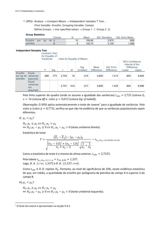 214 | Probabilidades e Estatística
 (SPSS) Analyse → Compare Means → Independent-Samples T Test…
(Test Variable: Enxofre; Grouping Variable: Campo;
Define Groups → Use specified values → Group 1: 1; Group 2: 2)
Group Statistics
Campo N Mean Std. Deviation Std. Error Mean
Enxofre por kg de
petróleo
A 10 109,60 2,875 ,909
B 8 105,75 3,105 1,098
Independent Samples Test
Levene's Test
for Equality of
Variances t-test for Equality of Means
F Sig. t df
Sig.
(2-tailed)
Mean
Difference
Std. Error
Difference
95% Confidence
Interval of the
Difference
Lower Upper
Enxofre
por kg de
petróleo
Equal
variances
assumed
,086 ,773 2,725 16 ,015 3,850 1,413 ,855 6,845
Equal
variances
not
assumed
2,701 14,6 ,017 3,850 1,425 ,804 6,896
Pela linha superior do quadro (onde se assume a igualdade das variâncias) 𝑡𝑜𝑏𝑠 = 2,725 (coluna t),
𝑣 = 16 (coluna df) e valor 𝑝 = 0,015 (coluna Sig. (2-tailed)).
Observação: O SPSS aplica automaticamente o teste de Levene†
para a igualdade de variâncias. Pelo
valor 𝑝 (valor 𝑝 = 0,773), verifica-se que não há evidência de que as variâncias populacionais sejam
diferentes.
ii) 𝜇1 > 𝜇2?
𝐻0: 𝜇1 ≤ 𝜇2 𝑣𝑠 𝐻1: 𝜇1 > 𝜇2
⇔ 𝐻0: 𝜇1 − 𝜇2 ≤ 0 𝑣𝑠 𝐻1: 𝜇1 − 𝜇2 > 0 (teste unilateral direito).
Estatística de teste:
𝑇 =
(𝑋1 − 𝑋2) − (𝜇1 − 𝜇2)0
√
(𝑛1 − 1)𝑆1
2
+ (𝑛2 − 1)𝑆2
2
𝑛1 + 𝑛2 − 2
√
1
𝑛1
+
1
𝑛2
~ 𝑡𝑛1+𝑛2−2=10+8−2=16.
Como a estatística de teste é a mesma da alínea anterior, 𝑡𝑜𝑏𝑠 = 2,7255.
Pela tabela 𝑡𝑛1+𝑛2−2; 1− 𝛼 = 𝑡16; 0,90 = 1,337.
Logo, 𝑅. 𝐴. : ]−∞; 1,337[ e 𝑅. 𝑅. : [1,337; +∞[.
Como 𝑡𝑜𝑏𝑠 ∈ 𝑅. 𝑅. rejeitar 𝐻0. Portanto, ao nível de significância de 10%, existe evidência estatística
de que, em média, a quantidade de enxofre por quilograma de petróleo do campo A é superior à do
campo B.
iii) 𝜇1 < 𝜇2?
𝐻0: 𝜇1 ≥ 𝜇2 𝑣𝑠 𝐻1: 𝜇1 < 𝜇2
⇔ 𝐻0: 𝜇1 − 𝜇2 ≥ 0 𝑣𝑠 𝐻1: 𝜇1 − 𝜇2 < 0 (teste unilateral esquerdo).
†
O teste de Levene é apresentado na secção 9.4.2.
 