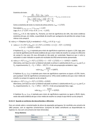 Análise de variância - ANOVA | 215
Estatística de teste:
𝑇 =
(𝑋1 − 𝑋2) − (𝜇1 − 𝜇2)0
√
(𝑛1 − 1)𝑆1
2
+ (𝑛2 − 1)𝑆2
2
𝑛1 + 𝑛2 − 2
√
1
𝑛1
+
1
𝑛2
~ 𝑡𝑛1+𝑛2−2=10+8−2=16.
Como a estatística de teste é a mesma da alínea anterior, 𝑡𝑜𝑏𝑠 = 2,7255.
Pela tabela 𝑡𝑛1+𝑛2−2; 1− 𝛼 = 𝑡16; 0,90 = 1,337.
Logo, 𝑅. 𝐴. : ]−1,337; +∞[ e 𝑅. 𝑅. : ]−∞; −1,337].
Como 𝑡𝑜𝑏𝑠 ∈ 𝑅. 𝐴. não rejeitar 𝐻0. Portanto, ao nível de significância de 10%, não existe evidência
estatística de que, em média, a quantidade de enxofre por quilograma de petróleo do campo A seja
inferior à do campo B.
b) valor 𝑝 = 𝑃(Rejeitar 𝐻0|𝐻0 é verdadeira) = 𝑃(𝑍𝑜𝑏𝑠 ∈ 𝑅. 𝑅. |𝜇 = 𝜇0).
i) valor 𝑝 = 2 × 𝑃(𝑇 ≥ |𝑡𝑜𝑏𝑠|) = 2 × 𝑃(𝑇 ≥ 2,7255) = 2 × (1 − 𝑃(𝑇 < 2,7255))
= 2 × (1 − 0,9925) = 0,015.
A hipótese 𝐻0: 𝜇1 = 𝜇2 é rejeitada para níveis de significância superiores ou iguais a 1,5%. Logo, para
um nível de significância de 5% existe evidência de que o teor médio de enxofre no campo A é diferente
do campo B, mas para 1% essa afirmação já não pode ser sustentada. Repare-se que o 𝑣𝑎𝑙𝑜𝑟 𝑝
calculado é o valor indicado no quadro de resultados do SPSS anteriormente apresentado.
ii) valor 𝑝 = 𝑃(𝑇 ≥ 𝑡𝑜𝑏𝑠) = 𝑃(𝑇 ≥ 2,7255) = 1 − 𝑃(𝑇 < 2,7255) = 1 − 0,9925 = 0,0075.
Alternativa, com base no 𝑣𝑎𝑙𝑜𝑟-𝑝 bilateral calculado na alínea i): substituindo em 𝐻1 𝜇1 e 𝜇2 por 𝑥1 e
𝑥2, respectivamente, 𝑥1 − 𝑥2 = 109,6 − 105,75 > 0 dá uma proposição verdadeira. Logo,
𝑣𝑎𝑙𝑜𝑟-𝑝𝑢𝑛𝑖 =
0,015
2
= 0,0075.
A hipótese 𝐻0: 𝜇1 ≤ 𝜇2 é rejeitada para níveis de significância superiores ou iguais a 0,75%. Assim,
para qualquer nível de significância sensato/usual (≤ 10%) existe evidência de que o teor médio de
enxofre no campo A é superior ao do campo B.
iii) valor 𝑝 = 𝑃(𝑇 ≤ 𝑡𝑜𝑏𝑠) = 𝑃(𝑇 ≤ 2,7255) = 0,9925.
Alternativa, com base no 𝑣𝑎𝑙𝑜𝑟-𝑝 bilateral calculado na alínea i): substituindo em 𝐻1 𝜇1 e 𝜇2 por 𝑥1 e
𝑥2, respectivamente, 𝑥1 − 𝑥2 = 109,6 − 105,75 > 0 dá uma proposição falsa. Logo,
valor 𝑝𝑢𝑛𝑖 = 1 −
0,015
2
= 0,9925.
A hipótese 𝐻0: 𝜇1 ≥ 𝜇2 é rejeitada para níveis de significância superiores ou iguais a 99,25. Assim,
existe não existe evidência de que o teor médio de enxofre no campo A seja inferior ao do campo B.
8.13.2.3 Quando as variâncias são desconhecidas e diferentes
Para um estudo sobre a caracterização da altura da população portuguesa, foi recolhida uma amostra de
1861 pessoas, com as seguintes características: (conjunto de dados semelhante ao disponibilizado no
Capítulo 12, mas com uma amostra de maior dimensão):
Group Statistics
Sexo N Mean Std. Deviation
Altura Masculino 853 168,46 7,617
Feminino 1007 158,48 6,652
 