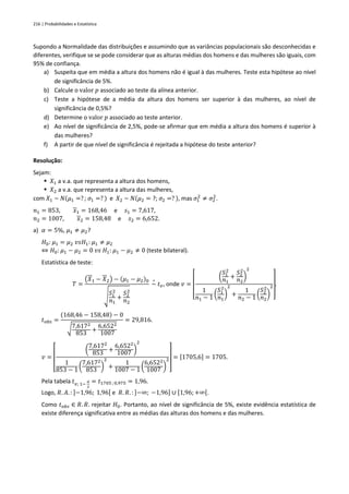 216 | Probabilidades e Estatística
Supondo a Normalidade das distribuições e assumindo que as variâncias populacionais são desconhecidas e
diferentes, verifique se se pode considerar que as alturas médias dos homens e das mulheres são iguais, com
95% de confiança.
a) Suspeita que em média a altura dos homens não é igual à das mulheres. Teste esta hipótese ao nível
de significância de 5%.
b) Calcule o valor 𝑝 associado ao teste da alínea anterior.
c) Teste a hipótese de a média da altura dos homens ser superior à das mulheres, ao nível de
significância de 0,5%?
d) Determine o valor 𝑝 associado ao teste anterior.
e) Ao nível de significância de 2,5%, pode-se afirmar que em média a altura dos homens é superior à
das mulheres?
f) A partir de que nível de significância é rejeitada a hipótese do teste anterior?
Resolução:
Sejam:
▪ 𝑋1 a v.a. que representa a altura dos homens,
▪ 𝑋2 a v.a. que representa a altura das mulheres,
com 𝑋1 ~ 𝑁(𝜇1 =? ; 𝜎1 =? ) e 𝑋2 ~ 𝑁(𝜇2 = ?; 𝜎2 =? ), mas 𝜎1
2
≠ 𝜎2
2
.
𝑛1 = 853, 𝑥1 = 168,46 e 𝑠1 = 7,617,
𝑛2 = 1007, 𝑥2 = 158,48 e 𝑠2 = 6,652.
a) 𝛼 = 5%, 𝜇1 ≠ 𝜇2?
𝐻0: 𝜇1 = 𝜇2 𝑣𝑠𝐻1: 𝜇1 ≠ 𝜇2
⇔ 𝐻0: 𝜇1 − 𝜇2 = 0 𝑣𝑠 𝐻1: 𝜇1 − 𝜇2 ≠ 0 (teste bilateral).
Estatística de teste:
𝑇 =
(𝑋1 − 𝑋2) − (𝜇1 − 𝜇2)0
√
𝑆1
2
𝑛1
+
𝑆2
2
𝑛2
~
∘
𝑡𝑣, onde 𝑣 =
[
(
𝑆1
2
𝑛1
+
𝑆2
2
𝑛2
)
2
1
𝑛1 − 1 (
𝑆1
2
𝑛1
)
2
+
1
𝑛2 − 1 (
𝑆2
2
𝑛2
)
2
]
.
𝑡𝑜𝑏𝑠 =
(168,46 − 158,48) − 0
√7,6172
853
+
6,6522
1007
= 29,816.
𝑣 =
[
(
7,6172
853
+
6,6522
1007 )
2
1
853 − 1
(
7,6172
853
)
2
+
1
1007 − 1 (
6,6522
1007 )
2
]
= [1705,6] = 1705.
Pela tabela 𝑡𝑣; 1−
𝛼
2
= 𝑡1705 ; 0,975 = 1,96.
Logo, 𝑅. 𝐴. : ]−1,96; 1,96[ e 𝑅. 𝑅. : ]−∞; −1,96] ∪ [1,96; +∞[.
Como 𝑡𝑜𝑏𝑠 ∈ 𝑅. 𝑅. rejeitar 𝐻0. Portanto, ao nível de significância de 5%, existe evidência estatística de
existe diferença significativa entre as médias das alturas dos homens e das mulheres.
 