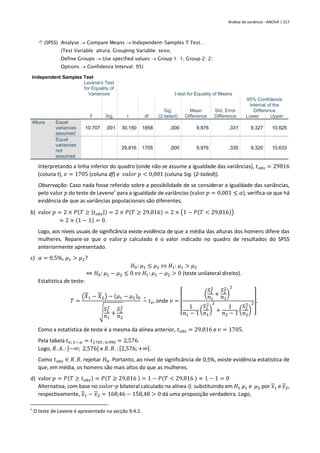 Análise de variância - ANOVA | 217
 (SPSS) Analyse → Compare Means → Independent-Samples T Test…
(Test Variable: altura; Grouping Variable: sexo;
Define Groups → Use specified values → Group 1: 1; Group 2: 2;
Options → Confidence Interval: 95)
Independent Samples Test
Levene's Test
for Equality of
Variances t-test for Equality of Means
F Sig. t df
Sig.
(2-tailed)
Mean
Difference
Std. Error
Difference
95% Confidence
Interval of the
Difference
Lower Upper
Altura Equal
variances
assumed
10,707 ,001 30,150 1858 ,000 9,976 ,331 9,327 10,625
Equal
variances
not
assumed
29,816 1705 ,000 9,976 ,335 9,320 10,633
Interpretando a linha inferior do quadro (onde não se assume a igualdade das variâncias), 𝑡𝑜𝑏𝑠 = 29816
(coluna t), 𝑣 = 1705 (coluna df) e 𝑣𝑎𝑙𝑜𝑟 𝑝 < 0,001 (coluna Sig. (2-tailed)).
Observação: Caso nada fosse referido sobre a possibilidade de se considerar a igualdade das variâncias,
pelo valor 𝑝 do teste de Levene†
para a igualdade de variâncias (valor 𝑝 = 0,001 ≤ 𝛼), verifica-se que há
evidência de que as variâncias populacionais são diferentes.
b) valor 𝑝 = 2 × 𝑃(𝑇 ≥ |𝑡𝑜𝑏𝑠|) = 2 × 𝑃(𝑇 ≥ 29,816) = 2 × (1 − 𝑃(𝑇 < 29,816))
≈ 2 × (1 − 1) = 0.
Logo, aos níveis usuais de significância existe evidência de que a média das alturas dos homens difere das
mulheres. Repare-se que o valor 𝑝 calculado é o valor indicado no quadro de resultados do SPSS
anteriormente apresentado.
c) 𝛼 = 0,5%, 𝜇1 > 𝜇2?
𝐻0: 𝜇1 ≤ 𝜇2 𝑣𝑠 𝐻1: 𝜇1 > 𝜇2
⇔ 𝐻0: 𝜇1 − 𝜇2 ≤ 0 𝑣𝑠 𝐻1: 𝜇1 − 𝜇2 > 0 (teste unilateral direito).
Estatística de teste:
𝑇 =
(𝑋1 − 𝑋2) − (𝜇1 − 𝜇2)0
√
𝑆1
2
𝑛1
+
𝑆2
2
𝑛2
~
∘
𝑡𝑣, onde 𝑣 =
[
(
𝑆1
2
𝑛1
+
𝑆2
2
𝑛2
)
2
1
𝑛1 − 1 (
𝑆1
2
𝑛1
)
2
+
1
𝑛2 − 1 (
𝑆2
2
𝑛2
)
2
]
.
Como a estatística de teste é a mesma da alínea anterior, 𝑡𝑜𝑏𝑠 = 29,816 e 𝑣 = 1705.
Pela tabela 𝑡𝑣; 1− 𝛼 = 𝑡1705 ; 0,995 = 2,576.
Logo, 𝑅. 𝐴. : ]−∞; 2,576[ e 𝑅. 𝑅. : [2,576; +∞[.
Como 𝑡𝑜𝑏𝑠 ∈ 𝑅. 𝑅. rejeitar 𝐻0. Portanto, ao nível de significância de 0,5%, existe evidência estatística de
que, em média, os homens são mais altos do que as mulheres.
d) valor 𝑝 = 𝑃(𝑇 ≥ 𝑡𝑜𝑏𝑠) = 𝑃(𝑇 ≥ 29,816 ) = 1 − 𝑃(𝑇 < 29,816 ) ≈ 1 − 1 = 0
Alternativa, com base no 𝑣𝑎𝑙𝑜𝑟-𝑝 bilateral calculado na alínea i): substituindo em 𝐻1 𝜇1 e 𝜇2 por 𝑥1 e 𝑥2,
respectivamente, 𝑥1 − 𝑥2 = 168,46 − 158,48 > 0 dá uma proposição verdadeira. Logo,
†
O teste de Levene é apresentado na secção 9.4.2.
 