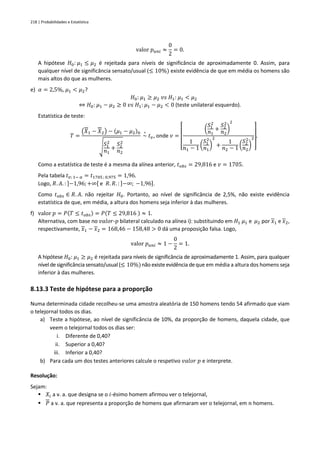 218 | Probabilidades e Estatística
valor 𝑝𝑢𝑛𝑖 ≈
0
2
= 0.
A hipótese 𝐻0: 𝜇1 ≤ 𝜇2 é rejeitada para níveis de significância de aproximadamente 0. Assim, para
qualquer nível de significância sensato/usual (≤ 10%) existe evidência de que em média os homens são
mais altos do que as mulheres.
e) 𝛼 = 2,5%, 𝜇1 < 𝜇2?
𝐻0: 𝜇1 ≥ 𝜇2 𝑣𝑠 𝐻1: 𝜇1 < 𝜇2
⇔ 𝐻0: 𝜇1 − 𝜇2 ≥ 0 𝑣𝑠 𝐻1: 𝜇1 − 𝜇2 < 0 (teste unilateral esquerdo).
Estatística de teste:
𝑇 =
(𝑋1 − 𝑋2) − (𝜇1 − 𝜇2)0
√
𝑆1
2
𝑛1
+
𝑆2
2
𝑛2
~
∘
𝑡𝑣, onde 𝑣 =
[
(
𝑆1
2
𝑛1
+
𝑆2
2
𝑛2
)
2
1
𝑛1 − 1 (
𝑆1
2
𝑛1
)
2
+
1
𝑛2 − 1 (
𝑆2
2
𝑛2
)
2
]
.
Como a estatística de teste é a mesma da alínea anterior, 𝑡𝑜𝑏𝑠 = 29,816 e 𝑣 = 1705.
Pela tabela 𝑡𝑣; 1− 𝛼 = 𝑡1705 ; 0,975 = 1,96.
Logo, 𝑅. 𝐴. : ]−1,96;+∞[ e 𝑅. 𝑅. : ]−∞; −1,96].
Como 𝑡𝑜𝑏𝑠 ∈ 𝑅. 𝐴. não rejeitar 𝐻0. Portanto, ao nível de significância de 2,5%, não existe evidência
estatística de que, em média, a altura dos homens seja inferior à das mulheres.
f) valor 𝑝 = 𝑃(𝑇 ≤ 𝑡𝑜𝑏𝑠) = 𝑃(𝑇 ≤ 29,816 ) ≈ 1.
Alternativa, com base no 𝑣𝑎𝑙𝑜𝑟-𝑝 bilateral calculado na alínea i): substituindo em 𝐻1 𝜇1 e 𝜇2 por 𝑥1 e 𝑥2,
respectivamente, 𝑥1 − 𝑥2 = 168,46 − 158,48 > 0 dá uma proposição falsa. Logo,
valor 𝑝𝑢𝑛𝑖 ≈ 1 −
0
2
= 1.
A hipótese 𝐻0: 𝜇1 ≥ 𝜇2 é rejeitada para níveis de significância de aproximadamente 1. Assim, para qualquer
nível de significânciasensato/usual(≤ 10%)não existe evidência deque em média a altura dos homens seja
inferior à das mulheres.
8.13.3 Teste de hipótese para a proporção
Numa determinada cidade recolheu-se uma amostra aleatória de 150 homens tendo 54 afirmado que viam
o telejornal todos os dias.
a) Teste a hipótese, ao nível de significância de 10%, da proporção de homens, daquela cidade, que
veem o telejornal todos os dias ser:
i. Diferente de 0,40?
ii. Superior a 0,40?
iii. Inferior a 0,40?
b) Para cada um dos testes anteriores calcule o respetivo 𝑣𝑎𝑙𝑜𝑟 𝑝 e interprete.
Resolução:
Sejam:
▪ 𝑋𝑖 a v. a. que designa se o 𝑖-ésimo homem afirmou ver o telejornal,
▪ 𝑃 a v. a. que representa a proporção de homens que afirmaram ver o telejornal, em 𝑛 homens.
 