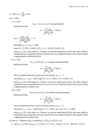 Análise de variância - ANOVA | 219
𝑛 = 150 e 𝑝 =
54
150
= 0,36.
a) 𝛼 = 10%.
i) 𝑝 ≠ 0,4?
𝐻0: 𝑝 = 0,4 𝑣𝑠 𝐻1: 𝑝 ≠ 0,4 (teste bilateral).
Estatística de teste:
𝑍 =
𝑃 − 𝑝0
√𝑝0(1 − 𝑝0)
𝑛
~
∘
𝑁(0; 1).
𝑧𝑜𝑏𝑠 =
0,36 − 0,4
√0,4(1 − 0,4)
150
= −1.
Pela tabela 𝑧1−
𝛼
2
= 𝑧0,95 = 1,645.
Logo, 𝑅. 𝐴. : ]−1,645; 1,645[ e 𝑅. 𝑅. : ]−∞; −1,645] ∪ [1,645;+∞[.
Como 𝑧𝑜𝑏𝑠 ∈ 𝑅. 𝐴. não rejeitar 𝐻0. Portanto, ao nível de significância de 10%, não existe evidência
estatística de que a proporção de homens que afirmam ver o telejornal todos os dias naquela cidade
é significativamente diferente de 0,4.
ii) 𝑝 > 0,4?
𝐻0: 𝜇 ≤ 0,4 𝑣𝑠 𝐻1: 𝜇 > 0,4 (teste unilateral direito).
Estatística de teste:
𝑍 =
𝑃 − 𝑝0
√𝑝0(1 − 𝑝0)
𝑛
~
∘
𝑁(0; 1).
Como a estatística de teste é a mesma da alínea anterior, 𝑧𝑜𝑏𝑠 = −1.
Pela tabela 𝑧1−𝛼 = 𝑧0,9 = 1,282. Logo, 𝑅. 𝐴. : ]−∞; 1,282[ e 𝑅. 𝑅. : [1,282;+∞[.
Como 𝑧𝑜𝑏𝑠 ∈ 𝑅. 𝐴. não rejeitar 𝐻0. Portanto, ao nível de significância de 10%, não existe evidência
estatística de que a proporção de homens que afirmam ver o telejornal todos os dias naquela cidade
é significativamente superior a 0,4.
iii) 𝑝 < 0,4?
𝐻0: 𝑝 ≥ 0,4 𝑣𝑠 𝐻1: 𝑝 < 0,4 (teste unilateral esquerdo).
Estatística de teste:
𝑍 =
𝑃 − 𝑝0
√𝑝0(1 − 𝑝0)
𝑛
~
∘
𝑁(0; 1).
Como a estatística de teste é a mesma da alínea anterior, 𝑧𝑜𝑏𝑠 = −1.
Pela tabela 𝑧1−𝛼 = 𝑧0,9 = 1,282. Logo, 𝑅. 𝐴. : ]−1,282; +∞[ e 𝑅. 𝑅. : ]−∞; −1,282].
Como 𝑧𝑜𝑏𝑠 ∈ 𝑅. 𝐴. não rejeitar 𝐻0. Portanto, ao nível de significância de 10%, não existe evidência
estatística de que a proporção de homens que afirmam ver o telejornal todos os dias naquela cidade
é significativamente inferior a 0,4.
b) valor 𝑝 = 𝑃(Rejeitar 𝐻0|𝐻0 é verdadeira) = 𝑃(𝑍𝑜𝑏𝑠 ∈ 𝑅. 𝑅. |𝜇 = 𝜇0).
i) valor 𝑝 = 2 × 𝑃(𝑍 ≥ |𝑧𝑜𝑏𝑠|) = 2 × 𝑃(𝑍 ≥ 1) = 2 × (1 − Φ(1)) = 2 × (1 − 0,8413) = 0,3173.
 