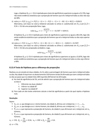 220 | Probabilidades e Estatística
Logo, a hipótese 𝐻0: 𝑝 = 0,4 é rejeitada para níveis de significância superiores ou iguais a 31,73%, logo
não existe evidência estatística que a proporção de homens que vê o telejornal todos os dias não seja
de 40%.
ii) valor 𝑝 = 𝑃(𝑍 ≥ 𝑧𝑜𝑏𝑠) = 𝑃(𝑍 ≥ −1) = 1 − 𝑃(𝑍 < −1) = 1 − Φ(−1) = Φ(1) = 0,8413.
Alternativa, com base no valor 𝑝 bilateral calculado na alínea i): substituindo em 𝐻1 𝑝 por 𝑝, 𝑝 =
0,36 < 0,4 dá uma proposição falsa. Logo,
valor 𝑝𝑢𝑛𝑖 = 1 −
0,3173
2
= 1 − 0,1587 = 0,8413.
A hipótese 𝐻0: 𝑝 ≤ 0,4 é rejeitada para níveis de significância superiores ou iguais a 84,13%, logo não
existe evidência estatística que a proporção de homens que vê o telejornal todos os dias seja superior
a 40%.
iii) valor 𝑝 = 𝑃(𝑍 ≤ 𝑧𝑜𝑏𝑠) = 𝑃(𝑍 ≤ −1) = Φ(−1) = 1 − Φ(1) = 1 − 0,8413 = 0,1587.
Alternativa, com base no valor 𝑝 bilateral calculado na alínea i): substituindo em 𝐻1 𝑝 por 𝑝, 𝑝 =
0,36 < 0,4 dá uma proposição verdadeira. Logo,
𝑣𝑎𝑙𝑜𝑟-𝑝𝑢𝑛𝑖 =
0,3173
2
= 0,1587.
A hipótese 𝐻0: 𝑝 ≥ 0,4 é rejeitada para níveis de significância superiores ou iguais a 15,87%, logo não
existe evidência estatística que a proporção de homens que vê o telejornal todos os dias seja inferior
a 40%.
8.13.4 Teste de hipótese para a diferença de proporções
Realizou-se um estudo em duas cidades, A e B, sobre a percentagem de homens que viam o telejornal todos
os dias. Na cidade A inquiriram-se aleatoriamente 150 homens tendo 54 afirmado que viam o telejornal todos
os dias ao passo que na cidade B dos 200 inquiridos 80 fizeram tal afirmação.
a) Ao nível de significância de 5%, será de admitir que a proporção de homens que vê o telejornal todos
os dias é:
i. Diferente nas duas cidades?
ii. Inferior na cidade B?
iii. Superior na cidade B?
b) Para cada um dos testes anteriores calcule o nível de significância a partir do qual rejeita a hipótese
nula.
Resolução:
Sejam:
▪ 𝑋1𝑖 a v. a. que designa se o 𝑖-ésimo homem, da cidade A, afirmou ver o telejornal, 𝑖 = 1, … , 𝑛1,
▪ 𝑋2𝑖 a v. a. que designa se o 𝑖-ésimo homem, da cidade B, afirmou ver o telejornal, 𝑖 = 1, … , 𝑛2,
▪ 𝑃1 a v. a. que representa a proporção de homens, da cidade A, que afirmaram ver o telejornal, em 𝑛1
homens,
▪ 𝑃2 a v. a. que representa a proporção de homens, da cidade B, que afirmaram ver o telejornal, em 𝑛2
homens.
𝑛1 = 150; 𝑝1 =
54
150
= 0,36; 𝑛2 = 200 e 𝑝2 =
80
200
= 0,4.
a) 𝛼 = 5%.
 