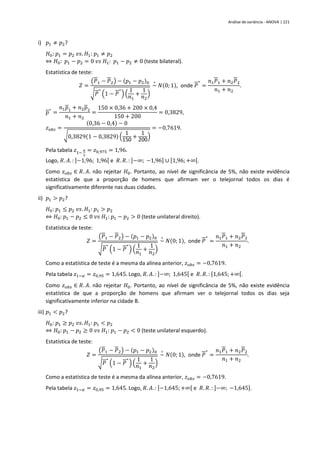 Análise de variância - ANOVA | 221
i) 𝑝1 ≠ 𝑝2?
𝐻0: 𝑝1 = 𝑝2 𝑣𝑠. 𝐻1: 𝑝1 ≠ 𝑝2
⇔ 𝐻0: 𝑝1 − 𝑝2 = 0 𝑣𝑠 𝐻1: 𝑝1 − 𝑝2 ≠ 0 (teste bilateral).
Estatística de teste:
𝑍 =
(𝑃1 − 𝑃2) − (𝑝1 − 𝑝2)0
√𝑃
∗
(1 − 𝑃
∗
) (
1
𝑛1
+
1
𝑛2
)
~
∘
𝑁(0; 1), onde 𝑃
∗
=
𝑛1𝑃1 + 𝑛2𝑃2
𝑛1 + 𝑛2
.
𝑝
∗
=
𝑛1𝑝1 + 𝑛2𝑝2
𝑛1 + 𝑛2
=
150 × 0,36 + 200 × 0,4
150 + 200
= 0,3829,
𝑧𝑜𝑏𝑠 =
(0,36 − 0,4) − 0
√0,3829(1 − 0,3829) (
1
150 +
1
200)
= −0,7619.
Pela tabela 𝑧1−
𝛼
2
= 𝑧0,975 = 1,96.
Logo, 𝑅. 𝐴. : ]−1,96; 1,96[ e 𝑅. 𝑅. : ]−∞; −1,96] ∪ [1,96; +∞[.
Como 𝑧𝑜𝑏𝑠 ∈ 𝑅. 𝐴. não rejeitar 𝐻0. Portanto, ao nível de significância de 5%, não existe evidência
estatística de que a proporção de homens que afirmam ver o telejornal todos os dias é
significativamente diferente nas duas cidades.
ii) 𝑝1 > 𝑝2?
𝐻0: 𝑝1 ≤ 𝑝2 𝑣𝑠. 𝐻1: 𝑝1 > 𝑝2
⇔ 𝐻0: 𝑝1 − 𝑝2 ≤ 0 𝑣𝑠 𝐻1: 𝑝1 − 𝑝2 > 0 (teste unilateral direito).
Estatística de teste:
𝑍 =
(𝑃1 − 𝑃2) − (𝑝1 − 𝑝2)0
√𝑃
∗
(1 − 𝑃
∗
) (
1
𝑛1
+
1
𝑛2
)
~
∘
𝑁(0; 1), onde 𝑃
∗
=
𝑛1𝑃1 + 𝑛2𝑃2
𝑛1 + 𝑛2
.
Como a estatística de teste é a mesma da alínea anterior, 𝑧𝑜𝑏𝑠 = −0,7619.
Pela tabela 𝑧1−𝛼 = 𝑧0,95 = 1,645. Logo, 𝑅. 𝐴. : ]−∞; 1,645[ e 𝑅. 𝑅. : [1,645; +∞[.
Como 𝑧𝑜𝑏𝑠 ∈ 𝑅. 𝐴. não rejeitar 𝐻0. Portanto, ao nível de significância de 5%, não existe evidência
estatística de que a proporção de homens que afirmam ver o telejornal todos os dias seja
significativamente inferior na cidade B.
iii) 𝑝1 < 𝑝2?
𝐻0: 𝑝1 ≥ 𝑝2 𝑣𝑠. 𝐻1: 𝑝1 < 𝑝2
⇔ 𝐻0: 𝑝1 − 𝑝2 ≥ 0 𝑣𝑠 𝐻1: 𝑝1 − 𝑝2 < 0 (teste unilateral esquerdo).
Estatística de teste:
𝑍 =
(𝑃1 − 𝑃2) − (𝑝1 − 𝑝2)0
√𝑃
∗
(1 − 𝑃
∗
) (
1
𝑛1
+
1
𝑛2
)
~
∘
𝑁(0; 1), onde 𝑃
∗
=
𝑛1𝑃1 + 𝑛2𝑃2
𝑛1 + 𝑛2
.
Como a estatística de teste é a mesma da alínea anterior, 𝑧𝑜𝑏𝑠 = −0,7619.
Pela tabela 𝑧1−𝛼 = 𝑧0,95 = 1,645. Logo, 𝑅. 𝐴. : ]−1,645;+∞[ e 𝑅. 𝑅. : ]−∞; −1,645].
 