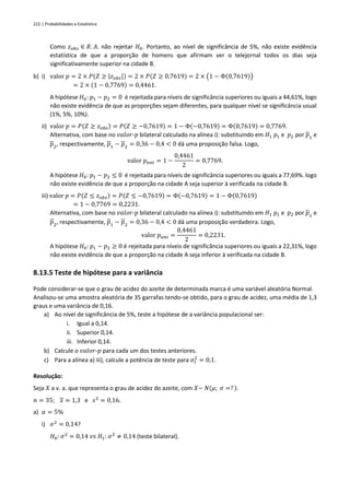 222 | Probabilidades e Estatística
Como 𝑧𝑜𝑏𝑠 ∈ 𝑅. 𝐴. não rejeitar 𝐻0. Portanto, ao nível de significância de 5%, não existe evidência
estatística de que a proporção de homens que afirmam ver o telejornal todos os dias seja
significativamente superior na cidade B.
b) i) valor 𝑝 = 2 × 𝑃(𝑍 ≥ |𝑧𝑜𝑏𝑠|) = 2 × 𝑃(𝑍 ≥ 0,7619) = 2 × (1 − Φ(0,7619))
= 2 × (1 − 0,7769) = 0,4461.
A hipótese 𝐻0: 𝑝1 − 𝑝2 = 0 é rejeitada para níveis de significância superiores ou iguais a 44,61%, logo
não existe evidência de que as proporções sejam diferentes, para qualquer nível se significância usual
(1%, 5%, 10%).
ii) valor 𝑝 = 𝑃(𝑍 ≥ 𝑧𝑜𝑏𝑠) = 𝑃(𝑍 ≥ −0,7619) = 1 − Φ(−0,7619) = Φ(0,7619) = 0,7769.
Alternativa, com base no 𝑣𝑎𝑙𝑜𝑟-𝑝 bilateral calculado na alínea i): substituindo em 𝐻1 𝑝1 e 𝑝2 por 𝑝1 e
𝑝2, respectivamente, 𝑝1 − 𝑝2 = 0,36 − 0,4 < 0 dá uma proposição falsa. Logo,
valor 𝑝𝑢𝑛𝑖 = 1 −
0,4461
2
= 0,7769.
A hipótese 𝐻0: 𝑝1 − 𝑝2 ≤ 0 é rejeitada para níveis de significância superiores ou iguais a 77,69%. logo
não existe evidência de que a proporção na cidade A seja superior à verificada na cidade B.
iii) valor 𝑝 = 𝑃(𝑍 ≤ 𝑧𝑜𝑏𝑠) = 𝑃(𝑍 ≤ −0,7619) = Φ(−0,7619) = 1 − Φ(0,7619)
= 1 − 0,7769 = 0,2231.
Alternativa, com base no 𝑣𝑎𝑙𝑜𝑟-𝑝 bilateral calculado na alínea i): substituindo em 𝐻1 𝑝1 e 𝑝2 por 𝑝1 e
𝑝2, respectivamente, 𝑝1 − 𝑝2 = 0,36 − 0,4 < 0 dá uma proposição verdadeira. Logo,
valor 𝑝𝑢𝑛𝑖 =
0,4461
2
= 0,2231.
A hipótese 𝐻0: 𝑝1 − 𝑝2 ≥ 0 é rejeitada para níveis de significância superiores ou iguais a 22,31%, logo
não existe evidência de que a proporção na cidade A seja inferior à verificada na cidade B.
8.13.5 Teste de hipótese para a variância
Pode considerar-se que o grau de acidez do azeite de determinada marca é uma variável aleatória Normal.
Analisou-se uma amostra aleatória de 35 garrafas tendo-se obtido, para o grau de acidez, uma média de 1,3
graus e uma variância de 0,16.
a) Ao nível de significância de 5%, teste a hipótese de a variância populacional ser:
i. Igual a 0,14.
ii. Superior 0,14.
iii. Inferior 0,14.
b) Calcule o 𝑣𝑎𝑙𝑜𝑟-𝑝 para cada um dos testes anteriores.
c) Para a alínea a) iii), calcule a potência de teste para 𝜎1
2
= 0,1.
Resolução:
Seja 𝑋 a v. a. que representa o grau de acidez do azeite, com 𝑋~ 𝑁(𝜇; 𝜎 =? ).
𝑛 = 35; 𝑥 = 1,3 e 𝑠2
= 0,16.
a) 𝛼 = 5%
i) 𝜎2
= 0,14?
𝐻0: 𝜎2
= 0,14 𝑣𝑠 𝐻1: 𝜎2
≠ 0,14 (teste bilateral).
 