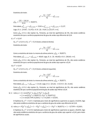Análise de variância - ANOVA | 223
Estatística de teste:
𝜒2
=
(𝑛 − 1)𝑆2
𝜎0
2 ~ 𝜒𝑛−1=34
2
.
𝜒𝑜𝑏𝑠
2
=
(35 − 1)0,16
0,14
= 38,8571.
Pela tabela, 𝜒𝑛−1;
𝛼
2
2
= 𝜒34; 0,025
2
= 19,81 e 𝜒𝑛−1;1−
𝛼
2
2
= 𝜒34; 0,975
2
= 51,97.
Logo, 𝑅. 𝐴.: ]19,81 ; 51,97[ e 𝑅. 𝑅. : [0; 19,81 ] ∪ [51,97;+∞[.
Como 𝜒𝑜𝑏𝑠
2
∈ 𝑅. 𝐴. não rejeitar 𝐻0. Portanto, ao nível de significância de 5%, não existe evidência
estatística de que a variância populacional do grau de acidez seja diferente de 0,14.
ii) 𝜎2
> 0,14?
𝐻0: 𝜎2
≤ 0,14 𝑣𝑠 𝐻1: 𝜎2
> 0,14 (teste unilateral direito).
Estatística de teste:
𝜒2
=
(𝑛 − 1)𝑆2
𝜎0
2 ~ 𝜒𝑛−1=34
2
.
Como a estatística de teste é a mesma da alínea anterior, 𝜒𝑜𝑏𝑠
2
= 38,8571.
Pela tabela, 𝜒𝑛−1; 1−𝛼
2
= 𝜒34; 0,95
2
= 48,60. Logo, 𝑅. 𝐴.: [0; 48,60[ e 𝑅. 𝑅. : [48,60;+∞[.
Como 𝜒𝑜𝑏𝑠
2
∈ 𝑅. 𝐴. não rejeitar 𝐻0. Portanto, ao nível de significância de 5%, não existe evidência
estatística de que a variância populacional do grau de acidez seja superior a 0,14.
iii) 𝜎2
< 0,14?
𝐻0: 𝜎2
≥ 0,14 𝑣𝑠 𝐻1: 𝜎2
< 0,14 (teste unilateral esquerdo).
Estatística de teste:
𝜒2
=
(𝑛 − 1)𝑆2
𝜎0
2 ~ 𝜒𝑛−1=34
2
.
Como a estatística de teste é a mesma da alínea anterior, 𝜒𝑜𝑏𝑠
2
= 38,8571.
Pela tabela, 𝜒𝑛−1; 𝛼
2
= 𝜒34; 0,05
2
= 21,66. Logo, 𝑅. 𝐴.: ]21,66; +∞[ 𝑅. 𝑅. : [0; 21,66].
Como 𝜒𝑜𝑏𝑠
2
∈ 𝑅. 𝐴. não rejeitar 𝐻0. Portanto, ao nível de significância de 5%, não existe evidência
estatística de que a variância populacional do grau de acidez seja inferior a 0,14.
b) i) valor 𝑝 = 2 × 𝑚𝑖𝑛{𝑃(𝜒2
≤ 𝜒𝑜𝑏𝑠
2
); 𝑃(𝜒2
≥ 𝜒𝑜𝑏𝑠
2
)}
= 2 × 𝑚𝑖𝑛{𝑃(𝜒2
≤ 38,8571); 𝑃(𝜒2
≥ 38,8571)}
= 2 × 𝑚𝑖𝑛{0,7399; 0,2601} = 2 × 0,2601 = 0,5201.
A hipótese 𝐻0: 𝜎2
= 0,14 é rejeitada para níveis de significância superiores ou iguais a 52,01%, logo
não existe evidência estatística de que a variância do grau de acidez seja diferente de 0,14.
ii) valor 𝑝 = 𝑃(𝜒2
≥ 𝜒𝑜𝑏𝑠
2
) = 1 − 𝑃(𝜒2
< 𝜒𝑜𝑏𝑠
2
) = 1 − 𝑃(𝜒2
< 38,8571) = 1 − 0,7399 = 0,2601.
A hipótese 𝐻0: 𝜎2
≤ 0,14 é rejeitada para níveis de significância superiores ou iguais a 26,01%, logo
não existe evidência estatística de que a variância do grau de acidez seja superior a 0,14, para níveis
de significância usuais.
 