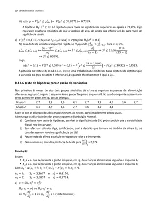 224 | Probabilidades e Estatística
iii) valor 𝑝 = 𝑃(𝜒2
≤ 𝜒𝑜𝑏𝑠
2
) = 𝑃(𝜒2
≤ 38,8571) = 0,7399.
A hipótese 𝐻0: 𝜎2
≥ 0,14 é rejeitada para níveis de significância superiores ou iguais a 73,99%, logo
não existe evidência estatística de que a variância do grau de acidez seja inferior a 0,14, para níveis de
significância usuais.
c) 𝜋(𝜎1
2
= 0,1) = 𝑃(Rejeitar 𝐻0|𝐻0 é falsa) = 𝑃(Rejeitar 𝐻0|𝜎2
= 0,1)
No caso do teste unilateral esquerdo rejeita-se 𝐻0 quando 𝜒𝑜𝑏𝑠
2
≤ 𝜒𝑛−1; 𝛼
2
. Para 𝛼 = 5%,
𝜒𝑜𝑏𝑠
2
≤ 𝜒34; 0,05
2
⇔
(𝑛 − 1)𝑆2
𝜎0
2 ≤ 𝜒34; 0,05
2
⇔ 𝑆2
≤ 𝜒34; 0,05
2
𝜎0
2
(𝑛 − 1)
⇔ 𝑆2
≤ 21,66
0,14
(35 − 1)
⇔ 𝑆2
≤ 0,0892.
Logo,
𝜋(𝜎1
2
= 0,1) = 𝑃(𝑆2
≤ 0,089|𝜎2
= 0,1) = 𝑃 (𝜒2
≤
34 × 0,0892
0,1
) = 𝑃(𝜒2
≤ 30,32) = 0,3513.
A potência do teste é de 0,3513, i. e., existe uma probabilidade moderada baixa deste teste detectar que
a variância do grau de azeite é inferior a 0,14 quando efectivamente é igual a 0,1.
8.13.6 Teste de hipótese para o razão de variâncias
Nos primeiros 6 meses de vida dois grupos aleatórios de crianças seguiram esquemas de alimentação
diferentes: o grupo 1 seguiu o esquema A e o grupo 2 seguiu o esquema B. No quadro seguinte apresentam-
se os ganhos em peso, em kg, dessas crianças.
Grupo 1 2,7 3,2 3,6 4,1 2,7 3,2 4,5 3,6 2,7
Grupo 2 4,1 4,5 3,6 2,7 3,6 3,2 4,1
Sabe-se que as crianças dos dois grupos tinham, ao nascer, aproximadamente pesos iguais.
Admita que as distribuições dos pesos seguem a distribuição Normal.
a) Com base num teste de hipóteses, ao nível de significância de 5%, pode concluir que a variabilidade
é igual nos dois grupos?
b) Sem efectuar cálculos diga, justificando, qual a decisão que tomava no âmbito da alínea b), se
considerasse um nível de significância de 1%?
c) Para o teste da alínea a) calcule o respectivo valor p e interprete.
d) Para a alínea a), calcule a potência de teste para (
𝜎1
2
𝜎2
2)
1
= 0,072.
Resolução:
Sejam:
▪ 𝑋1 a v.a. que representa o ganho em peso, em kg, das crianças alimentadas segundo o esquema A,
▪ 𝑋2 a v.a. que representa o ganho em peso, em kg, das crianças alimentadas segundo o esquema B,
Com 𝑋1 ~ 𝑁(𝜇1 =? ; 𝜎1 =? ) e 𝑋2 ~ 𝑁(𝜇2 = ?; 𝜎2 =? ).
𝑛1 = 9, 𝑥1 = 3,3667 e 𝑠1
2
= 0,4150,
𝑛2 = 7, 𝑥2 = 3,6857 e 𝑠2
2
= 0,3714.
a) 𝛼 = 5%, 𝜎1
2
= 𝜎2
2
?
𝐻0: 𝜎1
2
= 𝜎2
2
𝑣𝑠 𝐻1: 𝜎1
2
≠ 𝜎2
2
⇔ 𝐻0 :
𝜎1
2
𝜎2
2 = 1 𝑣𝑠 𝐻1 :
𝜎1
2
𝜎2
2 ≠ 1 (teste bilateral).
 