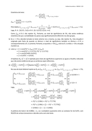 Análise de variância - ANOVA | 225
Estatística de teste:
𝐹 =
𝑆1
2
𝑆2
2 (
𝜎2
2
𝜎1
2)
0
~ 𝐹𝑛1−1; 𝑛2−1=8; 6.
𝑓𝑜𝑏𝑠 =
0,4150
0,3714
× 1 = 1,1173.
Pela tabela, 𝑓𝑛1−1; 𝑛2−1;
𝛼
2
= 𝑓8; 6; 0,25 =
1
𝑓6; 8; 0,975
=
1
4,65
= 0,215 e 𝑓𝑛1−1; 𝑛2−1; 1−
𝛼
2
= 𝑓8; 6; 0,975 = 5,6.
Logo, 𝑅. 𝐴.: ]0,215; 5,6[ e 𝑅. 𝑅. : [0; 0,215] ∪ [5,6; +∞[
Como 𝑓𝑜𝑏𝑠 ∈ 𝑅. 𝐴. não rejeitar 𝐻0. Portanto, ao nível de significância de 5%, não existe evidência
estatística de que a variabilidade nos pesos seja significativamente diferente nos dois grupos.
b) Se 𝛼 = 1% a decisão tomada no teste anterior era a mesma, ou seja, não rejeitar 𝐻0. Esta situação é
originada pelo facto de quando se diminui o nível de significância também se diminui a 𝑅. 𝑅. e
consequentemente a 𝑅. 𝐴. aumenta. Portanto, se quando  = 5% 𝑓𝑜𝑏𝑠 está na 𝑅. 𝐴. então  = 1% a situação
mantém-se.
c) valor 𝑝 = 2 × 𝑚𝑖𝑛{𝑃(𝐹 ≤ 𝑓𝑜𝑏𝑠); 𝑃(𝐹 ≥ 𝑓𝑜𝑏𝑠)}
= 2 × 𝑚𝑖𝑛{𝑃(𝐹 ≤ 1,1173); 𝑃(𝐹 ≥ 1,1173)}
= 2 × 𝑚𝑖𝑛{0,5409; 0,4591}
= 2 × 0,4591 = 0,9181.
A hipótese 𝐻0: 𝜎1
2
= 𝜎2
2
é rejeitada para níveis de significância superiores ou iguais a 91,81%, indicando
que não existe evidência de que as variâncias sejam diferentes.
d) 𝜋 ((
𝜎1
2
𝜎2
2)
1
= 0,072) = 𝑃 (Rejeitar 𝐻0|
𝜎1
2
𝜎2
2 = 0,072) = 1 − 𝛽 ((
𝜎1
2
𝜎2
2)
1
= 0,072)
No caso do teste bilateral rejeita-se 𝐻0 se 𝑓𝑜𝑏𝑠 ≤ 𝑓𝑛1−1; 𝑛2−1;
𝛼
2
ou 𝑓𝑜𝑏𝑠 ≥ 𝑓𝑛1−1; 𝑛2−1; 1−
𝛼
2
. Para 𝛼 = 5%,
{
𝐹𝑜𝑏𝑠 ≤ 𝑓8; 6; 0,25
ou
𝐹𝑜𝑏𝑠 ≥ 𝑓8; 6; 0,975
⇔
{
𝑆1
2
𝑆2
2 (
𝜎2
2
𝜎1
2)
0
≤ 𝑓8; 6; 0,25
ou
𝑆1
2
𝑆2
2 (
𝜎2
2
𝜎1
2)
0
≥ 𝑓8; 6; 0,975
⇔
{
𝑆1
2
𝑆2
2 ≤ 𝑓8; 6; 0,25 (
𝜎1
2
𝜎2
2)
0
ou
𝑆1
2
𝑆2
2 ≥ 𝑓8; 6; 0,975 (
𝜎1
2
𝜎2
2)
0
⇔
{
𝑆1
2
𝑆2
2 ≤ 0,2150 × 1
ou
𝑆1
2
𝑆2
2 ≥ 5,6 × 1
Logo,
𝜋 ((
𝜎1
2
𝜎2
2)
1
= 0,072) = 𝑃 (
𝑆1
2
𝑆2
2 ≤ 0,2150 |
𝜎1
2
𝜎2
2 = 0,072) + 𝑃 (
𝑆1
2
𝑆2
2 ≥ 5,60 |
𝜎1
2
𝜎2
2 = 0,072)
= 𝑃 (
𝑆1
2
𝑆2
2
𝜎2
2
𝜎1
2 ≤
0,215
0,072
) + 𝑃 (
𝑆1
2
𝑆2
2
𝜎2
2
𝜎1
2 ≥
5,60
0,072
)
= 𝑃(𝐹 ≤ 2,986) + 𝑃(𝐹 ≥ 77,778)
= 𝑃(𝐹 ≤ 2,986) + (1 − 𝑃(𝐹 < 77,778))
≈ 0,9002 + (1 − 1) = 0,9002.
A potência do teste é de 0,9002, i. e., se o verdadeiro quociente entre as variáveis for de 0,072, com
90,02% de certeza tomaremos a decisão certa com este teste.
 