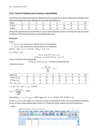 226 | Probabilidades e Estatística
8.13.7 Teste de hipótese para amostras emparelhadas
Um professor de estatística seleccionou aleatoriamente um grupo de 10 alunos, aprovados na disciplina pelo
regime de frequências, tendo registado as suas notas nas frequências:
Aluno 1 2 3 4 5 6 7 8 9 10
1ª freq. 10 11 9 10 18 15 16 13 11 10
2ª freq. 9 12 12 12 18 14 18 12 13 10
Ao nível de significância de 5% pode afirmar que as notas médias dos alunos na 1ª frequência são superiores
às obtidas na 2ª frequência? Assuma a Normalidade das notas.
Resolução:
Sejam:
▪ 𝑋1 a v.a. que representa a nota do aluno na 1ª frequência,
▪ 𝑋2 a v.a. que representa a nota do aluno na 2ª frequência,
com 𝑋1 ~ 𝑁(𝜇1 =? ; 𝜎1 =? ) e 𝑋2 ~ 𝑁(𝜇2 = ?; 𝜎2 =? ).
𝛼 = 1%, 𝜇1 > 𝜇2?
𝐻0: 𝜇1 ≤ 𝜇2 𝑣𝑠. 𝐻1: 𝜇1 > 𝜇2
⇔ 𝐻0: 𝜇1 − 𝜇2 ≤ 0 𝑣𝑠. 𝐻1: 𝜇1 − 𝜇2 > 0
como as amostras são emparelhadas
⇔ 𝐻0: 𝜇𝐷 ≤ 0 𝑣𝑠. 𝐻1: 𝜇𝐷 > 0 (teste unilateral direito).
Estatística de teste:
𝑇 =
𝐷 − 𝜇0
𝑆𝐷
√𝑛
~ 𝑡𝑛−1.
Aluno (𝑖) 1 2 3 4 5 6 7 8 9 10
1ª freq. (𝑥1𝑖) 10 11 9 10 18 15 16 13 11 10
2ª freq. (𝑥2𝑖) 9 12 12 12 18 14 18 12 13 10
𝑑𝑖 = 𝑥1𝑖 − 𝑥2𝑖 1 -1 -3 -2 0 1 -2 1 -2 0
𝑛 = 10; 𝑑 = −0,7 e 𝑠𝑑 = 1,4944.
𝑡𝑜𝑏𝑠 =
−0,7 − 0
1,4944
√10
= −1,481.
Pela tabela 𝑡𝑛−1; 1−𝛼 = 𝑡9; 0,95 = 1,833. Logo, 𝑅. 𝐴. : ]−∞; 1,833[ e 𝑅. 𝑅. : [1,833;+∞[.
Como 𝑡𝑜𝑏𝑠 ∈ 𝑅. 𝐴. não rejeitar 𝐻0. Portanto, ao nível de significância de 5%, não existe evidência estatística
de que as notas médias obtidas pelos alunos na 1ª frequência sejam superiores às da 2ª frequência.
 (SPSS)
 