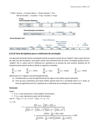 Análise de variância - ANOVA | 227
 (SPSS) Analyse → Compare Means → Paired-Samples T Test…
(Paired Variables → Variable 1: Freq1; Variable 2: Freq2)
T-Test
Paired Samples Statistics
Mean N Std. Deviation Std. Error Mean
Pair 1 Freq1 12,30 10 3,057 ,967
Freq2 13,00 10 2,981 ,943
Paired Samples Correlations
N Correlation Sig.
Pair 1 Freq1 & Freq2 10 ,878 ,001
Paired Samples Test
Paired Differences
t df
Sig.
(2-tailed)
Mean
Std.
Deviation
Std. Error
Mean
95% Confidence
Interval of the
Difference
Lower Upper
Pair 1 Freq1 - Freq2 -,700 1,494 ,473 -1,769 ,369 -1,481 9 ,173
8.13.8 Teste de hipótese para o coeficiente de correlação
Um agricultor pretende estimar a produção total do seu pomar a partir do seu “palpite” sobre o peso da fruta
de cada uma das laranjeiras. Para poder utilizar essa estimativa tem de existir correlação positiva entre o
“palpite” (𝑋) e o peso real (𝑌). Colheram-se e pesaram-se as laranjas de uma amostra aleatória de 25
laranjeiras desse pomar tendo-se obtido os seguintes resultados:
∑ 𝑥𝑖
25
𝑖=1
= 700; ∑ 𝑥𝑖
2
25
𝑖=1
= 19994; ∑ 𝑦𝑖
25
𝑖=1
= 660; ∑ 𝑦𝑖
2
25
𝑖=1
= 18200; ∑ 𝑥𝑖𝑦𝑖
25
𝑖=1
= 18950
Admita que 𝑋 e 𝑌 seguem uma distribuição Normal.
a) Considerando um nível de significância de 5%, diga se é de utilizar aquela estimativa.
b) Uma vez que a estimativa será tanto melhor quanto maior for a correlação entre 𝑋 e 𝑌, teste, ao
nível de significância de 5%, a hipótese de o coeficiente de correlação ser no mínimo 0,9.
Resolução:
Sejam:
▪ 𝑋 a v. a. que representa o “peso-palpite” da laranjeira,
▪ 𝑌 a v. a. que representa o peso real da laranjeira,
com 𝑋 ~ 𝑁(𝜇𝑋 =? ; 𝜎𝑋 =? ) e 𝑌 ~ 𝑁(𝜇𝑌 =? ; 𝜎𝑌 =? ).
𝑛 = 25.
𝑟 =
∑ 𝑥𝑖𝑦𝑖
25
𝑖=1 −
1
𝑛
∑ 𝑥𝑖
25
𝑖=1 ∑ 𝑦𝑖
25
𝑖=1
√(∑ 𝑥𝑖
2
25
𝑖=1 −
1
𝑛 (∑ 𝑥𝑖
𝑛
𝑖=1 )
2
) (∑ 𝑦𝑖
2
25
𝑖=1 −
1
𝑛 (∑ 𝑦𝑖
𝑛
𝑖=1 )
2
)
=
18950 −
1
25
× 700 × 600
√(19994 −
1
25
× 7002) (18200 −
1
25
× 6602)
= 0,85
 