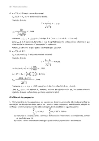 228 | Probabilidades e Estatística
a) 𝛼 = 5%, 𝜌 > 0 (existe correlação positiva)?
𝐻0: 𝜌 ≤ 0 𝑣𝑠 𝐻1: 𝜌 > 0 (teste unilateral direito)
Estatística de teste:
𝑇 =
𝑟
√1 − 𝑟2
𝑛 − 2
~ 𝑡𝑛−2=23.
𝑡𝑜𝑏𝑠 =
0,85
√1 − 0,852
25 − 2
= 7,7384.
Pela tabela, 𝑡𝑛−2;1−𝛼 = 𝑡23;0,95 = 1,714. Logo, 𝑅. 𝐴. : ]−∞; 1,714[ e 𝑅. 𝑅. : [1,714;+∞[.
Como 𝑡𝑜𝑏𝑠 ∈ 𝑅. 𝑅. rejeitar 𝐻0. Portanto, ao nível de significância de 5%, existe evidência estatística de que
existe correlação linear entre o “peso-palpite” e o peso real.
Portanto, a estimativa do peso poderá ser utilizada pelo agricultor.
b) 𝛼 = 5%, 𝜌 ≥ 0,9?
𝐻0: 𝜌 ≥ 0,9 𝑣𝑠 𝐻1: 𝜌 < 0,9 (teste unilateral esquerdo)
Estatística de teste:
𝑍 =
𝑍𝑟 − 𝑍𝜌0
1
√𝑛 − 3
~ 𝑁(0; 1).
𝑟 = 0,85 ⇒ 𝑍𝑟 =
1
2
𝑙𝑛 (
1 + 0,85
1 − 0,85
) = 1,2562,
𝜌0 = 0,9 ⇒ 𝑍𝜌0
=
1
2
𝑙𝑛 (
1 + 0,9
1 − 0,9
) = 1,4722,
𝑧𝑜𝑏𝑠 =
1,2562 − 1,4722
1
√25 − 3
= −1,0134.
Pela tabela, 𝑧1−𝛼 = 𝑧0,95 = 1,645. Logo, 𝑅. 𝐴. : ]−1,645; +∞[ e 𝑅. 𝑅. : ]−∞; −1,645].
Como 𝑧𝑜𝑏𝑠 ∈ 𝑅. 𝐴. não rejeitar 𝐻0. Portanto, ao nível de significância de 5%, não existe evidência
estatística de que o coeficiente de correlação seja inferior a 0,9.
8.14 Exercícios propostos
1. Um funcionário das finanças disse ao seu superior que demorava, em média, 3,5 minutos a verificar as
declarações de IRS com um desvio padrão de 1 minuto. Foram observados, aleatoriamente, tempos de
verificação (em minutos) respeitantes a 51 declarações, tendo-se obtido os seguintes valores:
∑ 𝑥𝑖
51
𝑖=1
= 200,1; ∑(𝑥𝑖 − 𝑥̄)2
51
𝑖=1
= 763,48
a) Pronuncie-se a favor ou contra a afirmação do funcionário relativamente ao tempo médio, ao nível
de significância de 5%.
b) Resolva a alínea anterior admitindo agora que a variância populacional é desconhecida.
 