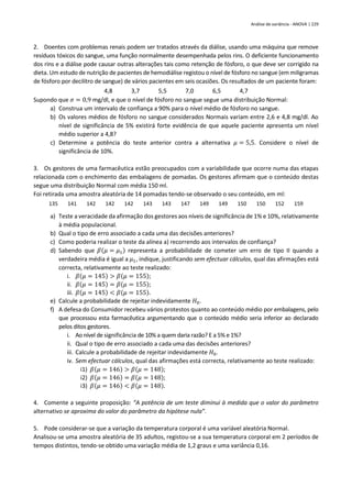 Análise de variância - ANOVA | 229
2. Doentes com problemas renais podem ser tratados através da diálise, usando uma máquina que remove
resíduos tóxicos do sangue, uma função normalmente desempenhada pelos rins. O deficiente funcionamento
dos rins e a diálise pode causar outras alterações tais como retenção de fósforo, o que deve ser corrigido na
dieta. Um estudo de nutrição de pacientes de hemodiálise registou o nível de fósforo no sangue (em miligramas
de fósforo por decilitro de sangue) de vários pacientes em seis ocasiões. Os resultados de um paciente foram:
4,8 3,7 5,5 7,0 6,5 4,7
Supondo que 𝜎 = 0,9 mg/dl, e que o nível de fósforo no sangue segue uma distribuição Normal:
a) Construa um intervalo de confiança a 90% para o nível médio de fósforo no sangue.
b) Os valores médios de fósforo no sangue considerados Normais variam entre 2,6 e 4,8 mg/dl. Ao
nível de significância de 5% existirá forte evidência de que aquele paciente apresenta um nível
médio superior a 4,8?
c) Determine a potência do teste anterior contra a alternativa 𝜇 = 5,5. Considere o nível de
significância de 10%.
3. Os gestores de uma farmacêutica estão preocupados com a variabilidade que ocorre numa das etapas
relacionada com o enchimento das embalagens de pomadas. Os gestores afirmam que o conteúdo destas
segue uma distribuição Normal com média 150 ml.
Foi retirada uma amostra aleatória de 14 pomadas tendo-se observado o seu conteúdo, em ml:
135 141 142 142 142 143 143 147 149 149 150 150 152 159
a) Teste a veracidade da afirmação dos gestores aos níveis de significância de 1% e 10%, relativamente
à média populacional.
b) Qual o tipo de erro associado a cada uma das decisões anteriores?
c) Como poderia realizar o teste da alínea a) recorrendo aos intervalos de confiança?
d) Sabendo que 𝛽(𝜇 = 𝜇1) representa a probabilidade de cometer um erro de tipo II quando a
verdadeira média é igual a 𝜇1, indique, justificando sem efectuar cálculos, qual das afirmações está
correcta, relativamente ao teste realizado:
i. 𝛽(𝜇 = 145) > 𝛽(𝜇 = 155);
ii. 𝛽(𝜇 = 145) = 𝛽(𝜇 = 155);
iii. 𝛽(𝜇 = 145) < 𝛽(𝜇 = 155).
e) Calcule a probabilidade de rejeitar indevidamente 𝐻0.
f) A defesa do Consumidor recebeu vários protestos quanto ao conteúdo médio por embalagens, pelo
que processou esta farmacêutica argumentando que o conteúdo médio seria inferior ao declarado
pelos ditos gestores.
i. Ao nível de significância de 10% a quem daria razão? E a 5% e 1%?
ii. Qual o tipo de erro associado a cada uma das decisões anteriores?
iii. Calcule a probabilidade de rejeitar indevidamente 𝐻0.
iv. Sem efectuar cálculos, qual das afirmações está correcta, relativamente ao teste realizado:
i1) 𝛽(𝜇 = 146) > 𝛽(𝜇 = 148);
i2) 𝛽(𝜇 = 146) = 𝛽(𝜇 = 148);
i3) 𝛽(𝜇 = 146) < 𝛽(𝜇 = 148).
4. Comente a seguinte proposição: “A potência de um teste diminui à medida que o valor do parâmetro
alternativo se aproxima do valor do parâmetro da hipótese nula”.
5. Pode considerar-se que a variação da temperatura corporal é uma variável aleatória Normal.
Analisou-se uma amostra aleatória de 35 adultos, registou-se a sua temperatura corporal em 2 períodos de
tempos distintos, tendo-se obtido uma variação média de 1,2 graus e uma variância 0,16.
 