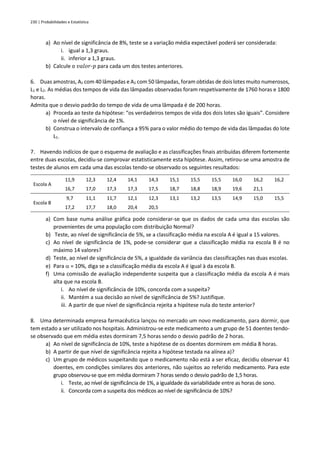 230 | Probabilidades e Estatística
a) Ao nível de significância de 8%, teste se a variação média expectável poderá ser considerada:
i. igual a 1,3 graus.
ii. inferior a 1,3 graus.
b) Calcule o 𝑣𝑎𝑙𝑜𝑟-𝑝 para cada um dos testes anteriores.
6. Duas amostras, A1 com 40 lâmpadas e A2 com 50 lâmpadas, foram obtidas de dois lotes muito numerosos,
L1 e L2. As médias dos tempos de vida das lâmpadas observadas foram respetivamente de 1760 horas e 1800
horas.
Admita que o desvio padrão do tempo de vida de uma lâmpada é de 200 horas.
a) Proceda ao teste da hipótese: “os verdadeiros tempos de vida dos dois lotes são iguais”. Considere
o nível de significância de 1%.
b) Construa o intervalo de confiança a 95% para o valor médio do tempo de vida das lâmpadas do lote
L1.
7. Havendo indícios de que o esquema de avaliação e as classificações finais atribuídas diferem fortemente
entre duas escolas, decidiu-se comprovar estatisticamente esta hipótese. Assim, retirou-se uma amostra de
testes de alunos em cada uma das escolas tendo-se observado os seguintes resultados:
Escola A
11,9 12,3 12,4 14,1 14,3 15,1 15,5 15,5 16,0 16,2 16,2
16,7 17,0 17,3 17,3 17,5 18,7 18,8 18,9 19,6 21,1
Escola B
9,7 11,1 11,7 12,1 12,3 13,1 13,2 13,5 14,9 15,0 15,5
17,2 17,7 18,0 20,4 20,5
a) Com base numa análise gráfica pode considerar-se que os dados de cada uma das escolas são
provenientes de uma população com distribuição Normal?
b) Teste, ao nível de significância de 5%, se a classificação média na escola A é igual a 15 valores.
c) Ao nível de significância de 1%, pode-se considerar que a classificação média na escola B é no
máximo 14 valores?
d) Teste, ao nível de significância de 5%, a igualdade da variância das classificações nas duas escolas.
e) Para  = 10%, diga se a classificação média da escola A é igual à da escola B.
f) Uma comissão de avaliação independente suspeita que a classificação média da escola A é mais
alta que na escola B.
i. Ao nível de significância de 10%, concorda com a suspeita?
ii. Mantém a sua decisão ao nível de significância de 5%? Justifique.
iii. A partir de que nível de significância rejeita a hipótese nula do teste anterior?
8. Uma determinada empresa farmacêutica lançou no mercado um novo medicamento, para dormir, que
tem estado a ser utilizado nos hospitais. Administrou-se este medicamento a um grupo de 51 doentes tendo-
se observado que em média estes dormiram 7,5 horas sendo o desvio padrão de 2 horas.
a) Ao nível de significância de 10%, teste a hipótese de os doentes dormirem em média 8 horas.
b) A partir de que nível de significância rejeita a hipótese testada na alínea a)?
c) Um grupo de médicos suspeitando que o medicamento não está a ser eficaz, decidiu observar 41
doentes, em condições similares dos anteriores, não sujeitos ao referido medicamento. Para este
grupo observou-se que em média dormiram 7 horas sendo o desvio padrão de 1,5 horas.
i. Teste, ao nível de significância de 1%, a igualdade da variabilidade entre as horas de sono.
ii. Concorda com a suspeita dos médicos ao nível de significância de 10%?
 