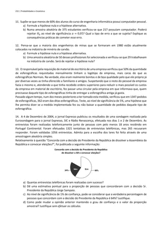 232 | Probabilidades e Estatística
11. Supõe-se que menos de 60% dos alunos do curso de engenharia informática possui computador pessoal.
a) Formule a hipótese nula e a hipótese alternativa.
b) Numa amostra aleatória de 375 estudantes verificou-se que 217 possuíam computador. Poderá
rejeitar 𝐻0 ao nível de significância 𝛼 = 0,05? Qual o tipo de erro a que se sujeita? Explique as
consequências práticas de cometer esse erro.
12. Pensa-se que a maioria dos engenheiros de minas que se formaram em 1980 estão atualmente
colocados na indústria de minério de carvão.
a) Formule a hipótese nula e a hipótese alternativa.
b) Uma amostra aleatória de 50 desses profissionais foi selecionada e verificou-se que 29 trabalhavam
na indústria de carvão. Será de rejeitar a hipótese nula?
13. O responsável pela requisição de material de escritório de uma empresa verificou que 50% da quantidade
de esferográficas requisitadas mensalmente tinham o logótipo da empresa, mais caras do que as
esferográficas Normais. Na verdade, elas eram realmente bonitas e de boa qualidade pelo que ele próprio já
por diversas vezes as tinha oferecido a familiares e amigos. Suspeitando que o resto do pessoal da empresa
fazia o mesmo e, atendendo a que tinha recebido ordens superiores para reduzir o mais possível os custos
da empresa em material de escritório, fez passar uma circular pela empresa em que informava que, quem
precisasse daquele tipo de esferográficas tinha de entregar a esferográfica antiga já gasta.
Passado algum tempo, num dos meses posteriores a ter tomado esta medida, verificou que em 1347 pedidos
de esferográficas, 362 eram das ditas esferográficas. Teste, ao nível de significância de 5%, uma hipótese que
lhe permita dizer se a medida implementada fez ou não baixar a quantidade de pedidos daquele tipo de
esferográfica.
14. A 4 de Dezembro de 2004, o jornal Expresso publicou os resultados de uma sondagem realizada pela
Eurosondagem para o jornal Expresso, SIC e Rádio Renascença, efetuada nos dias 1 e 2 de Dezembro. As
entrevistas foram realizadas telefonicamente junto de pessoas com pelo menos 18 anos residindo em
Portugal Continental. Foram efetuadas 1321 tentativas de entrevistas telefónicas, mas 265 recusaram
responder. Foram validadas 1056 entrevistas. Admita para a escolha dos lares foi feita através de uma
amostragem aleatória simples.
Relativamente à questão “Concorda com a decisão do Presidente da República de dissolver a Assembleia da
República e convocar eleições?”, foi publicada a seguinte informação:
Concorda com a decisão do Presidente da República
de dissolver a AR e convocar eleições?
a) Quantas entrevistas telefónicas foram realizadas com sucesso?
b) Dê uma estimativa pontual para a proporção de pessoas que concordaram com a decisão Sr.
Presidente da República Jorge Sampaio.
c) Ao nível de significância de 1% de confiança, pode-se considerar que a verdadeira percentagem de
pessoas que concordam com a decisão do Presidente da República é 64%? Justifique.
d) Como pode mudar a opinião anterior mantendo o grau de confiança e o valor da proporção
amostral? Justifique sem efetuar os cálculos.
59%
24%
Sim
Não
 