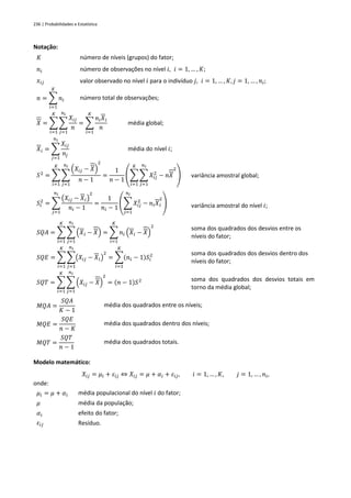 236 | Probabilidades e Estatística
Notação:
𝐾 número de níveis (grupos) do fator;
𝑛𝑖 número de observações no nível 𝑖, 𝑖 = 1, … , 𝐾;
𝑥𝑖𝑗 valor observado no nível 𝑖 para o indivíduo 𝑗, 𝑖 = 1, … , 𝐾, 𝑗 = 1, … , 𝑛𝑖;
𝑛 = ∑ 𝑛𝑖
𝐾
𝑖=1
número total de observações;
𝑋 = ∑ ∑
𝑋𝑖𝑗
𝑛
𝑛𝑖
𝑗=1
𝐾
𝑖=1
= ∑
𝑛𝑖𝑋𝑖
𝑛
𝐾
𝑖=1
média global;
𝑋𝑖 = ∑
𝑋𝑖𝑗
𝑛𝑗
𝑛𝑖
𝑗=1
média do nível 𝑖;
𝑆2
= ∑ ∑
(𝑋𝑖𝑗 − 𝑋)
2
𝑛 − 1
𝑛𝑖
𝑗=1
𝐾
𝑖=1
=
1
𝑛 − 1
(∑ ∑ 𝑋𝑖𝑗
2
− 𝑛𝑋
2
𝑛𝑖
𝑗=1
𝐾
𝑖=1
) variância amostral global;
𝑆𝑖
2
= ∑
(𝑋𝑖𝑗 − 𝑋𝑖)
2
𝑛𝑖 − 1
𝑛𝑖
𝑗=1
=
1
𝑛𝑖 − 1
(∑ 𝑋𝑖𝑗
2
− 𝑛𝑖𝑋𝑖
2
𝑛𝑖
𝑗=1
) variância amostral do nível 𝑖;
𝑆𝑄𝐴 = ∑ ∑ (𝑋𝑖 − 𝑋)
𝑛𝑖
𝑗=1
𝐾
𝑖=1
= ∑ 𝑛𝑖 (𝑋𝑖 − 𝑋)
2
𝐾
𝑖=1
soma dos quadrados dos desvios entre os
níveis do fator;
𝑆𝑄𝐸 = ∑ ∑(𝑋𝑖𝑗 − 𝑋𝑖)
2
𝑛𝑖
𝑗=1
𝐾
𝑖=1
= ∑(𝑛𝑖 − 1)𝑆𝑖
2
𝐾
𝑖=1
soma dos quadrados dos desvios dentro dos
níveis do fator;
𝑆𝑄𝑇 = ∑ ∑ (𝑋𝑖𝑗 − 𝑋)
2
𝑛𝑖
𝑗=1
𝐾
𝑖=1
= (𝑛 − 1)𝑆2 soma dos quadrados dos desvios totais em
torno da média global;
𝑀𝑄𝐴 =
𝑆𝑄𝐴
𝐾 − 1
média dos quadrados entre os níveis;
𝑀𝑄𝐸 =
𝑆𝑄𝐸
𝑛 − 𝐾
média dos quadrados dentro dos níveis;
𝑀𝑄𝑇 =
𝑆𝑄𝑇
𝑛 − 1
média dos quadrados totais.
Modelo matemático:
𝑋𝑖𝑗 = 𝜇𝑖 + 𝜀𝑖𝑗 ⇔ 𝑋𝑖𝑗 = 𝜇 + 𝛼𝑖 + 𝜀𝑖𝑗, 𝑖 = 1, … , 𝐾, 𝑗 = 1, … , 𝑛𝑖,
onde:
𝜇𝑖 = 𝜇 + 𝛼𝑖 média populacional do nível 𝑖 do fator;
𝜇 média da população;
𝛼𝑖 efeito do fator;
𝜀𝑖𝑗 Resíduo.
 