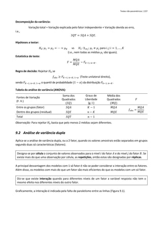 Testes não paramétricos | 237
Decomposição da variância:
Variação total = Variação explicada pelo fator independente + Variação devida ao erro,
i.e.,
𝑆𝑄𝑇 = 𝑆𝑄𝐴 + 𝑆𝑄𝐸.
Hipóteses a testar:
𝐻0: 𝜇1 = 𝜇2 = ⋯ = 𝜇𝐾 vs 𝐻1: ∃𝑖≠𝑗: 𝜇𝑖 ≠ 𝜇𝑗 para 𝑖, 𝑗 𝑖 = 1, … , 𝐾
(i.e., nem todas as médias 𝜇𝑖 são iguais).
Estatística de teste:
𝐹 =
𝑀𝑄𝐴
𝑀𝑄𝐸
~ 𝐹𝐾−1; 𝑛−𝐾.
Regra de decisão: Rejeitar 𝐻0 se
𝑓𝑜𝑏𝑠 ≥ 𝐹𝐾−1; 𝑛−𝐾; 1−𝛼 (Teste unilateral direito),
sendo 𝐹𝐾−1; 𝑛−𝐾; 1−𝛼 o quantil de probabilidade (1 − 𝛼) da distribuição 𝐹𝑘−1; 𝑛−𝐾.
Tabela da análise de variância (ANOVA):
Fontes de Variação
(F. V.)
Soma dos
Quadrados
(𝑆𝑄)
Graus de
Liberdade
(g. l.)
Média dos
Quadrados
(𝑀𝑄)
𝐹
Entre os grupos (fator) 𝑆𝑄𝐴 𝐾 − 1 𝑀𝑄𝐴
𝑓𝑜𝑏𝑠 =
𝑀𝑄𝐴
𝑀𝑄𝐸
Dentro dos grupos (residual) 𝑆𝑄𝐸 𝑛 − 𝐾 𝑀𝑄𝐸
Total 𝑆𝑄𝑇 𝑛 − 1
Observação: Para rejeitar 𝐻0 basta que pelo menos 2 médias sejam diferentes.
9.2 Análise de variância dupla
Aplica-se a análise de variância dupla, ou a 2 fator, quando os valores amostrais estão separados em grupos
segundo duas só características (fatores).
Designa-se por célula o conjunto de valores observados para o nível 𝑖 do fator 𝐴 e do nível 𝑗 do fator 𝐵. Se
existe mais do que uma observação por célula, as repetições, então estas são designadas por réplicas.
A principal desvantagem dos modelos com 1 só fator é não se poder considerar a interação entre os fatores.
Além disso, os modelos com mais do que um fator são mais eficientes do que os modelos com um só fator.
Diz-se que existe interação quando para diferentes níveis de um fator a variável resposta não tem o
mesmo efeito nos diferentes níveis do outro fator.
Graficamente, a interação é indicada pela falta de paralelismo entre as linhas (Figura 9.1).
 