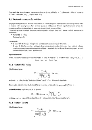 Testes não paramétricos | 241
Caso particular: Quando existe apenas uma observação por célula (𝑚 = 1), não existe a linha da interação
na tabela ANOVA e o 𝑔. 𝑙.𝐸𝑟𝑟𝑜 = (𝑎 − 1)(𝑏 − 1).
9.3 Testes de comparação múltipla
A rejeição da hipótese nula do teste 𝐹 da análise de variância apenas permite concluir a não igualdade entre
as médias entre os 𝐾 grupos. Para analisar quais as médias que diferem significativamente entre si é
necessário aplicar um outro tipo de teste que compare cada par de médias.
Existe uma grande variedade de testes de comparação múltipla (Post-hoc). Neste capítulo apenas serão
abordados:
▪ Teste HSD de Tukey;
▪ Teste de Scheffé.
Observações:
▪ O teste HSD de Tukey é mais preciso quando as amostras têm igual dimensão.
▪ O teste de Scheffé permite a utilização de amostras de dimensão diferente e é um método robusto
relativamente aos pressupostos de Normalidade e igualdade das variâncias. Este teste tende a ser mais
conservativo do que o teste HSD de Tukey.
Hipóteses a testar:
Nestes testes ensaia-se a igualdade entre todos os pares de médias, i. e., para todo o 𝑖 ≠ 𝑗 e 𝑖, 𝑗 = 1, 2, … , 𝐾:
𝐻0: 𝜇𝑖 = 𝜇𝑗 vs 𝐻1: 𝜇𝑖 ≠ 𝜇𝑗.
9.3.1 Teste HSD de Tukey
Estatística de teste:
𝑊 =
|𝑋𝑖 − 𝑋𝑗|
√
MQE
2 (
1
𝑛𝑖
+
1
𝑛𝑗
)
~ 𝑞𝐾; 𝑛−𝐾,
sendo 𝑞𝐾; 𝑛−𝐾 a distribuição “Studentized Range” com 𝐾 e (𝑛 − 𝐾) graus de liberdade.
Observação: A distribuição Studentized Range encontra-se tabelada (𝑞𝐾; 𝑛−𝐾; 1−𝛼) no Anexo E.
Regra de decisão: Rejeitar 𝐻0: 𝜇𝑖 = 𝜇𝑗 quando
|𝑋𝑖 − 𝑋𝑗| ≥ 𝑞𝐾; 𝑛−𝐾; 1−𝛼√
MQE
2
(
1
𝑛𝑖
+
1
𝑛𝑗
),
sendo 𝑞𝐾; 𝑛−𝐾; 1−𝛼 o quantil de probabilidade (1 − 𝛼) da distribuição “Studentized Range”.
9.3.2 Teste de Scheffé
Estatística de teste:
𝐹 =
|𝑋𝑖 − 𝑋𝑗|
√MQE (
1
𝑛𝑖
+
1
𝑛𝑗
)
~ √(𝑘 − 1)𝐹𝑘−1; 𝑛−𝐾
 