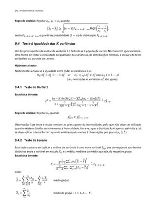 242 | Probabilidades e Estatística
Regra de decisão: Rejeitar 𝐻0: 𝜇𝑖 = 𝜇𝑗 quando
|𝑋𝑖 − 𝑋𝑗| ≥ √(𝑘 − 1)𝐹𝐾−1; 𝑛−𝐾; 1−𝛼MQE (
1
𝑛𝑖
+
1
𝑛𝑗
),
sendo 𝐹𝐾−1; 𝑛−𝐾; 1−𝛼 o quantil de probabilidade (1 − 𝛼) da distribuição 𝐹𝑘−1; 𝑛−𝐾.
9.4 Teste à igualdade das 𝑲 variâncias
Um dos pressupostos da análise de variância é o facto de as 𝐾 populações serem Normais com igual variância.
Uma forma de testar a veracidade da igualdade das variâncias, de distribuições Normais, é através do teste
de Bartlett ou do teste de Levene.
Hipóteses a testar:
Nestes testes ensaia-se a igualdade entre todas as variâncias, i. e.,
𝐻0: 𝜎1
2
= 𝜎2
2
= ⋯ = 𝜎𝐾
2
vs 𝐻1: ∃𝑖≠𝑗: 𝜎𝑖
2
≠ 𝜎𝑗
2
para 𝑖, 𝑗 𝑖 = 1, … , 𝐾
(i.e., nem todas as variâncias 𝜎𝑖
2
são iguais).
9.4.1 Teste de Bartlett
Estatística de teste:
𝜒2
=
(𝑛 − 𝐾) 𝑙𝑛(𝑀𝑄𝐸) − ∑ (𝑛𝑖 − 1)𝑙𝑛(𝑆𝑖
2
)
𝐾
𝑖=1
1 +
1
3(𝐾 − 1)
(∑
1
𝑛𝑖 − 1
𝐾
𝑖=1 −
1
𝑛 − 𝐾)
~
∘
𝜒𝐾−1
2
.
Regra de decisão: Rejeitar 𝐻0 quando
𝜒𝑜𝑏𝑠
2
≥ 𝜒𝐾−1; 1−𝛼
2
.
Observação: Este teste é muito sensível ao pressuposto da Normalidade, pelo que não deve ser utilizado
quando existem dúvidas relativamente à Normalidade. Uma vez que a distribuição é apenas assintótica, só
se deve aplicar o teste Bartlett quando existirem pelo menos 5 observações por grupo (𝑛𝑖 ≥ 5).
9.4.2 Teste de Levene
Este teste consiste em aplicar a análise de variância à uma nova variável 𝑍𝑖𝑗, que corresponde aos desvios
absolutos entre a variável em estudo 𝑋𝑖𝑗 e a média, mediana ou média aparada, do respetivo grupo.
Estatística de teste:
𝐹 =
1
𝐾 − 1
∑ 𝑛𝑖 (𝑍𝑖 − 𝑍)
2
𝐾
𝑖=1
1
𝑛 − 𝐾
∑ ∑ (𝑍𝑖𝑗 − 𝑍𝑖)
2
𝑛𝑖
𝑗=1
𝐾
𝑖=1
~
∘
𝐹𝐾−1; 𝑛−𝐾,
onde:
𝑍 = ∑ ∑
𝑍𝑖𝑗
𝑛
𝑛𝑖
𝑗=1
𝐾
𝑖=1
= ∑
𝑛𝑖𝑍𝑖
𝑛
𝐾
𝑖=1
média global;
𝑍𝑖 = ∑
𝑍𝑖𝑗
𝑛𝑖
𝑛𝑖
𝑗=1
média do grupo 𝑖, 𝑖 = 1, 2, … , 𝐾.
 