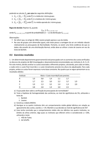 Testes não paramétricos | 243
podendo-se calcular 𝑍𝑖𝑗 por uma das seguintes definições:
1. 𝑍𝑖𝑗 = |𝑋𝑖𝑗 − 𝑋𝑖|, onde 𝑋𝑖 é a média do 𝑖-ésimo grupo;
2. 𝑍𝑖𝑗 = |𝑋𝑖𝑗 − 𝑋
̃𝑖|, onde 𝑋
̃𝑖 é a mediana do 𝑖-ésimo grupo;
3. 𝑍𝑖𝑗 = |𝑋𝑖𝑗 − 𝑋𝑖
∗
|, onde 𝑋𝑖
∗
é a média aparada do 𝑖-ésimo grupo.
Regra de decisão: Rejeitar 𝐻0 quando
𝑓𝑜𝑏𝑠 ≥ 𝐹𝐾−1; 𝑛−𝐾; 1−𝛼,
sendo 𝐹𝐾−1; 𝑛−𝐾; 1−𝛼 o quantil de probabilidade (1 − 𝛼) da distribuição 𝐹𝑘−1; 𝑛−𝐾.
Observações:
▪ De referir que, no artigo de 1960, Levene propôs apenas o uso da média.
▪ No caso de grupos com dimensões iguais, este teste possui a vantagem de ser um método robusto
relativamente ao pressuposto de Normalidade. Portanto, se existir uma forte evidência de que os
dados não provêm de uma distribuição Normal, então deve-se utilizar o teste de Levene em vez do
teste de Bartlett.
9.5 Exercícios resolvidos
1. Um determinado departamento governamental está preocupado com os aumentos dos custos verificados
no decurso de projetos de I&D (investigação e desenvolvimento) encomendados aos institutos A, B, C e D.
Por este motivo, decidiu analisar os custos associados a diferentes projetos, calculando, para cada um deles,
a razão entre o custo final incorrido e o custo inicialmente previsto (na altura da adjudicação). Para cada
projeto, ambos os custos foram expressos numa base constante. No quadro que se segue apresentam-se os
resultados obtidos:
Instituto Rácio = Custo incorrido/Custo previsto
A 1,0 0,8 1,9 1,1 2,7
B 1,7 2,5 3,0 2,2 3,7 1,9
C 1,0 1,3 3,2 1,4 1,3 2,0
D 3,8 2,8 1,9 3,0 2,5
a) O que pode dizer sobre a verificação do pressuposto de normalidade?
b) Teste a hipótese de homogeneidade das variâncias, ao nível de significância de 5%, utilizando o
teste de:
i. Bartlett
ii. Levene
c) Construa a tabela ANOVA.
d) Averigue se os quatro institutos têm um comportamento médio global idêntico em relação ao
agravamento dos custos, usando  = 1%. Mantém a sua decisão ao nível de significância de 5%?
e) Caso tenha concluído que o comportamento médio não era idêntico nos quatro institutos, no
âmbito da alínea anterior, diga quais os institutos que diferem entre si considerando  = 10%,
utilizando o teste:
i. HSD de Tukey.
ii. de Scheffé.
 