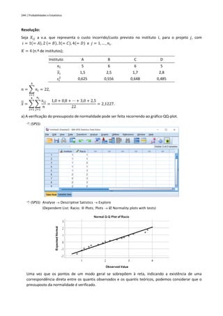 244 | Probabilidades e Estatística
Resolução:
Seja 𝑋𝑖𝑗 a v.a. que representa o custo incorrido/custo previsto no instituto 𝑖, para o projeto 𝑗, com
𝑖 = 1(= 𝐴), 2 (= 𝐵), 3(= 𝐶), 4(= 𝐷) e 𝑗 = 1, … , 𝑛𝑖.
𝐾 = 4 (n.º de institutos);
Instituto A B C D
𝑛𝑖 5 6 6 5
𝑥𝑖 1,5 2,5 1,7 2,8
𝑠𝑖
2 0,625 0,556 0,648 0,485
𝑛 = ∑ 𝑛𝑖
4
𝑖=1
= 22,
𝑥 = ∑ ∑
𝑥𝑖𝑗
𝑛
𝑛𝑖
𝑗=1
4
𝑖=1
=
1,0 + 0,8 + ⋯ + 3,0 + 2,5
22
= 2,1227.
a) A verificação do pressuposto de normalidade pode ser feita recorrendo ao gráfico QQ-plot.
 (SPSS)
 (SPSS) Analyse → Descriptive Satistics → Explore
(Dependent List: Racio;  Plots; Plots →  Normality plots with tests)
Uma vez que os pontos de um modo geral se sobrepõem à reta, indicando a existência de uma
correspondência direta entre os quantis observados e os quantis teóricos, podemos considerar que o
pressuposto da normalidade é verificado.
 