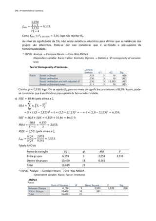 246 | Probabilidades e Estatística
𝑓𝑜𝑏𝑠 =
0,070
4 − 1
3,173
22 − 4
= 0,133.
Como 𝑓𝑜𝑏𝑠 < 𝐹3; 18; 0,95 = 3,16, logo não rejeitar 𝐻0.
Ao nível de significância de 5%, não existe evidência estatística para afirmar que as variâncias dos
grupos são diferentes. Pode-se por isso considerar que é verificado o pressuposto da
homocedasticidade.
 (SPSS) Analyse → Compare Means → One-Way ANOVA
(Dependent variable: Racio; Factor: Instituto; Options → Statistics:  homogeneity of variance
test)
Test of Homogeneity of Variances
Levene
Statistic df1 df2 Sig.
Racio Based on Mean ,133 3 18 ,939
Based on Median ,030 3 18 ,993
Based on Median and with adjusted df ,030 3 15,393 ,993
Based on trimmed mean ,111 3 18 ,953
O valor 𝑝 = 0,939, logo não se rejeita 𝐻0 para os níveis de significância inferiores a 93,9%. Assim, pode-
se considerar que é verificado o pressuposto da homocedasticidade.
c) 𝑆𝑄𝐸 = 10,46 (pela alínea a i);
𝑆𝑄𝐴 = ∑ 𝑛𝑖 (𝑥𝑖 − 𝑥)
2
4
𝑖=1
= 5 × (1,5 − 2,123)2
+ 6 × (2,5 − 2,123)2
+ ⋯ + 5 × (2,8 − 2,123)2
= 6,159;
𝑆𝑄𝑇 = 𝑆𝑄𝐴 + 𝑆𝑄𝐸 = 6,159 + 10,46 = 16,619;
𝑀𝑄𝐴 =
𝑆𝑄𝐴
𝐾 − 1
=
6,159
3
= 2,053;
𝑀𝑄𝐸 = 0,581 (pela alínea a i);
𝑓𝑜𝑏𝑠 =
𝑀𝑄𝐴
𝑀𝑄𝐸
=
2,053
0,581
= 3,533.
Tabela ANOVA
Fonte de variação 𝑆𝑄 gl 𝑀𝑄 𝐹
Entre grupos 6,159 3 2,053 3,533
Dentro de grupos 10,460 18 0,581
Total 16,619 21
 (SPSS) Analyse → Compare Means → One-Way ANOVA
(Dependent variable: Racio; Factor: Instituto)
ANOVA
Racio
Sum of Squares df Mean Square F Sig.
Between Groups 6,159 3 2,053 3,533 ,036
Within Groups 10,460 18 ,581
Total 16,619 21
 