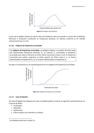 Estatística Descritiva | 13
Figura 2.5: Polígono de frequências.
A área sob o polígono deverá ser igual à área do histograma, pelo que quando as classes têm amplitudes
diferentes é necessário transformar as frequências absolutas ou relativas conforme já foi referido
anteriormente (ver 2.1.2.4).
2.1.2.6 Polígono de frequências acumuladas
Um polígono de frequências acumuladas, ou polígono integral, é um gráfico de linhas onde
são representadas frequências absolutas, 𝑁𝑖, ou relativas, 𝐹𝑖, acumuladas. A frequência
acumulada para valores inferiores ao limite inferior da primeira classe é nula. A frequência
acumulada para valores superiores ao limite superior da última classe é 𝑛, se forem
representadas as frequências 𝑁𝑖, ou 1, se forem representadas as frequências 𝐹𝑖.
Na Figura 2.6 apresenta-se um exemplo genérico de um polígono de frequências acumuladas.
Figura 2.6: Polígono de frequências acumuladas.
2.1.2.7 Caixa de bigodes
Da caixa de bigodes (ou diagrama de caixa ou boxplot) podem-se extrair as seguintes características de um
conjunto de dados:
▪ Localização†
;
▪ Dispersão†
;
▪ As(simetria)†
;
▪ Valores atípicos (ou anómalos ou outliers).
†
Ver Medidas descritivas, secção 2.2.
Freq.
absoluta
(n
i
)
ou
relativa
(f
i
)
Pontos médios das classes (x'i)
Freq.
absoluta
(N
i
)
ou
relativa
(F
i
)
acumulada
Intervalos de classe
 