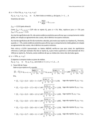 Testes não paramétricos | 247
d) 𝛼 = 1% e 5%, 𝜇1 = 𝜇2 = 𝜇3 = 𝜇4?
𝐻0: 𝜇1 = 𝜇2 = 𝜇3 = 𝜇4 vs 𝐻1: Nem todas as médias 𝜇𝑖 são iguais, 𝑖 = 1, … , 4.
Estatística de teste:
𝐹 =
𝑀𝑄𝐴
𝑀𝑄𝐸
~ 𝐹𝐾−1; 𝑛−𝐾.
𝑓𝑜𝑏𝑠 = 3,533 (pela alínea b)
Como 𝑓𝑜𝑏𝑠 < 𝐹3; 18; 0,99 = 5,09 não se rejeita 𝐻0 para 𝛼 = 1%. Mas, rejeita-se para 𝛼 = 5% pois
𝑓𝑜𝑏𝑠 ≥ 𝐹3; 18; 0,95 = 3,16.
Ao nível de significância de 1%, não existe evidência estatística para afirmar que o comportamento médio
global, em relação ao agravamento dos custos, não é idêntico nos quatro institutos.
Ao nível de significância de 5% não mantenho a decisão, pois neste caso rejeita-se a hipótese 𝐻0. Portanto,
quando 𝛼 = 5%, existe evidência estatística para afirmar que o comportamento médio global, em relação
ao agravamento dos custos, não é idêntico nos quatro institutos.
Pelo valor 𝑝 = 0,036 (apresentado na tabela ANOVA) verifica-se que para níveis de significância
inferiores a 3,6% (por exemplo 1%) não se rejeita 𝐻0 e para níveis superiores a 3,6% (exemplo de 5% e
10%) já se rejeita 𝐻0. Portanto, existe evidência de que as médias dos rácios não são todas iguais.
e) 𝛼 = 10%, 𝜇𝑖 = 𝜇𝑗?
O objetivo é comparar todos os pares de médias.
𝐻0: 𝜇𝑖 = 𝜇𝑗 vs 𝐻1: 𝜇𝑖 ≠ 𝜇𝑗, para todo o 𝑖 ≠ 𝑗 e 𝑖, 𝑗 = 1, 2, … , 4.
i) Teste HSD de Tukey
Sabe-se que rejeita-se 𝐻0 quando:
|𝑋𝑖 − 𝑋𝑗| ≥ 𝑞𝐾; 𝑛−𝐾; 1−𝛼√
MQE
2
(
1
𝑛𝑖
+
1
𝑛𝑗
) = 𝑞4; 18; 0,90√
0,581
2
(
1
𝑛𝑖
+
1
𝑛𝑗
) = 3,487√
0,581
2
(
1
𝑛𝑖
+
1
𝑛𝑗
).
Ora,
▪ |𝑥1 − 𝑥2| = |1,5 − 2,5| = 1 < 3,487√
0,581
2
(
1
5
+
1
6
) = 1,138, logo não rejeitar 𝐻0: 𝜇1 = 𝜇2.
▪ |𝑥1 − 𝑥3| = |1,5 − 1,7| = 0,2 < 3,487√
0,581
2
(
1
5
+
1
6
) = 1,138, logo não rejeitar 𝐻0: 𝜇1 = 𝜇3.
▪ |𝑥1 − 𝑥4| = |1,5 − 2,8| = 1,3 ≥ 3,487√
0,581
2
(
1
5
+
1
5
) = 1,189, logo rejeitar 𝐻0: 𝜇1 = 𝜇4.
▪ |𝑥2 − 𝑥3| = |2,5 − 1,7| = 0,8 < 3,487√
0,581
2
(
1
6
+
1
6
) = 1,085, logo não rejeitar 𝐻0: 𝜇2 = 𝜇3.
▪ |𝑥2 − 𝑥4| = |2,5 − 2,8| = 0,3 < 3,487√
0,581
2
(
1
6
+
1
5
) = 1,138, logo não rejeitar 𝐻0: 𝜇2 = 𝜇4.
▪ |𝑥3 − 𝑥4| = |1,7 − 2,8| = 1,1 < 3,487√
0,581
2
(
1
6
+
1
5
) = 1,138, logo não rejeitar 𝐻0: 𝜇3 = 𝜇4.
 