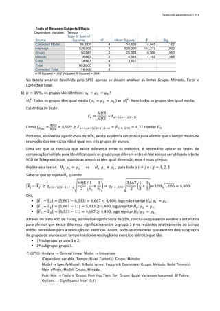 Testes não paramétricos | 253
Tests of Between-Subjects Effects
Dependent Variable: Tempo
Source
Type III Sum of
Squares df Mean Square F Sig.
Corrected Model 59,333a
4 14,833 4,045 ,102
Intercept 529,000 1 529,000 144,273 ,000
Grupo 50,667 2 25,333 6,909 ,050
Método 8,667 2 4,333 1,182 ,395
Error 14,667 4 3,667
Total 603,000 9
Corrected Total 74,000 8
a. R Squared = ,802 (Adjusted R Squared = ,604)
Na tabela anterior devolvida pelo SPSS apenas se devem analisar as linhas Grupo, Metodo, Error e
Corrected Total.
b) 𝛼 = 10%, os grupos são idênticos: 𝜇1. = 𝜇2. = 𝜇3.?
𝐻0
𝐴
: Todos os grupos têm igual média (𝜇1. = 𝜇2. = 𝜇3.) vs 𝐻1
𝐴
: Nem todos os grupos têm igual média.
Estatística de teste:
𝐹𝐴 =
𝑀𝑄𝐴
𝑀𝑄𝐸
~ 𝐹𝑎−1;(𝑎−1)(𝑏−1).
Como 𝑓𝐴𝑜𝑏𝑠
=
𝑀𝑄𝐴
𝑀𝑄𝐸
= 6,909 ≥ 𝐹𝑎−1;(𝑎−1)(𝑏−1); 1−𝛼 = 𝐹2; 4; 0,90 = 4,32 rejeitar 𝐻0.
Portanto, ao nível de significância de 10%, existe evidência estatística para afirmar que o tempo médio de
resolução dos exercícios não é igual nos três grupos de alunos.
Uma vez que se concluiu que existe diferença entre os métodos, é necessário aplicar os testes de
comparação múltipla para identificar quais os grupos que diferem entre si. Vai apenas ser utilizado o teste
HSD de Tukey visto que, quando as amostras têm igual dimensão, este é mais preciso.
Hipóteses a testar: 𝐻0: 𝜇𝑖. = 𝜇𝑗. vs 𝐻1: 𝜇𝑖. ≠ 𝜇𝑗., para todo o 𝑖 ≠ 𝑗 e 𝑖, 𝑗 = 1, 2, 3.
Sabe-se que se rejeita 𝐻0 quando:
|𝑋𝑖 − 𝑋𝑗| ≥ 𝑞a;(𝑎−1)(𝑏−1);1−𝛼√
MQE
2
(
1
𝑛𝑖
+
1
𝑛𝑗
) = 𝑞3 ; 4 ; 0,90√
3,667
2
(
1
3
+
1
3
) =3,98√1,105 = 4,400
Ora,
▪ |𝑥1. − 𝑥2.| = |5,667 − 6,333| = 0,667 < 4,400, logo não rejeitar 𝐻0: 𝜇1. = 𝜇2..
▪ |𝑥1. − 𝑥3.| = |5,667 − 11| = 5,333 ≥ 4,400, logo rejeitar 𝐻0: 𝜇1. = 𝜇3..
▪ |𝑥2. − 𝑥3.| = |6,333 − 11| = 4,667 ≥ 4,400, logo rejeitar 𝐻0: 𝜇2. = 𝜇3..
Através do teste HSD de Tukey, ao nível de significância de 10%, conclui-se que existe evidência estatística
para afirmar que existe diferença significativa entre o grupo 3 e os restantes relativamente ao tempo
médio necessário para a resolução do exercício. Assim, pode-se considerar que existem dois subgrupos
de grupos de alunos com tempo médio de resolução do exercício idêntico que são:
▪ 1º subgrupo: grupos 1 e 2;
▪ 2º subgrupo: grupo 3.
 (SPSS) Analyse → General Linear Model → Univariate
(Dependent variable: Tempo; Fixed Factor(s): Grupo, Método;
Model → Specify Model:  Build terms; Factors & Covariates: Grupo, Metodo; Build Terms(s):
Main effects; Model: Grupo, Metodo;
Post-Hoc → Factors: Grupo; Post Hoc Tests for: Grupo; Equal Variances Assumed:  Tukey;
Options → Significance level: 0,1)
 
