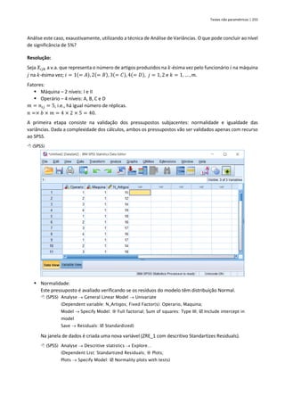 Testes não paramétricos | 255
Análise este caso, exaustivamente, utilizando a técnica de Análise de Variâncias. O que pode concluir ao nível
de significância de 5%?
Resolução:
Seja 𝑋𝑖𝑗𝑘 a v.a. que representa o número de artigos produzidos na 𝑘-ésima vez pelo funcionário 𝑖 na máquina
𝑗 na 𝑘-ésima vez; 𝑖 = 1(= 𝐴), 2(= 𝐵), 3(= 𝐶), 4(= 𝐷), 𝑗 = 1, 2 e 𝑘 = 1, … , 𝑚.
Fatores:
▪ Máquina – 2 níveis: I e II
▪ Operário – 4 níveis: A, B, C e D
𝑚 = 𝑛𝑖𝑗 = 5, i.e., há igual número de réplicas.
𝑛 =× 𝑏 × 𝑚 = 4 × 2 × 5 = 40.
A primeira etapa consiste na validação dos pressupostos subjacentes: normalidade e igualdade das
variâncias. Dada a complexidade dos cálculos, ambos os pressupostos vão ser validados apenas com recurso
ao SPSS.
 (SPSS)
▪ Normalidade:
Este pressuposto é avaliado verificando se os resíduos do modelo têm distribuição Normal.
 (SPSS) Analyse → General Linear Model → Univariate
(Dependent variable: N_Artigos; Fixed Factor(s): Operario, Maquina;
Model → Specify Model:  Full factorial; Sum of squares: Type III;  Include intercept in
model
Save → Residuals:  Standardized)
Na janela de dados é criada uma nova variável (ZRE_1 com descritivo Standartizes Residuals).
 (SPSS) Analyse → Descritive statistics → Explore…
(Dependent List: Standartized Residuals;  Plots;
Plots → Specify Model:  Normality plots with tests)
 