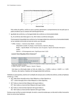256 | Probabilidades e Estatística
Pela análise do gráfico, verifica-se que os pontos apresentam o comportamento da reta pelo que se
pode considerar que os resíduos têm distribuição Normal.
▪ Igualdade das variâncias, ou homogeneidade das variâncias ou homocedasticidade:
𝐻0: As variâncias são todas iguais vs 𝐻0: Nem todas as variâncias são iguais.
O pressuposto da igualdade das variâncias (ou homogeneidade das variâncias ou homocedasticidade)
vai ser avaliado recorrendo ao teste de Levene, por exemplo.
 (SPSS) Analyse → General Linear Model → Univariate
(Dependent variable: N_Artigos; Fixed Factor(s): Operario, Maquina;
Model → Specify Model:  Full factorial; Sum of squares: Type III;  Include intercept in
model;
Options →  Homogeneity tests; Significance level: 0,05)
Levene's Test of Equality of Error Variancesa,b
Levene
Statistic df1 df2 Sig.
N_Artigos Based on Mean ,686 7 32 ,683
Based on Median ,397 7 32 ,897
Based on Median and with adjusted df ,397 7 26,907 ,896
Based on trimmed mean ,668 7 32 ,698
Tests the null hypothesis that the error variance of the dependent variable is equal across groups.
a. Dependent variable: N_Artigos
b. Design: Intercept + Operario + Maquina + Operario * Maquina
Com base na informação dada na linha da média, 𝑓𝑜𝑏𝑠 = 0,686 e valor 𝑝 = 0,683 > 𝛼 = 0,05.
Portanto, não rejeitar a hipótese de homogeneidade das variâncias.
Validados os pressupostos, estamos em condições de avançar para a análise de variância, sendo as hipóteses
a testar (𝛼 = 5%):
▪ 𝐻0
𝐴𝐵
: Não existe interação entre o fator Máquina e o fator Operário vs
𝐻1
𝐴𝐵
: Existe interação entre o fator Máquina e o fator Operário;
▪ 𝐻0
𝐴
: Todos os níveis do fator Máquina têm igual média vs
𝐻1
𝐴
: Nem todos os níveis do fator Máquina têm igual média;
▪ 𝐻0
𝐵
: Todos os níveis do fator Operário têm igual média vs
𝐻1
𝐵
: Nem todos os níveis do fator Operário têm igual média.
Começa-se por verificar se existe interação. Se existir, o exercício acaba aqui, se não existir então é necessário
testar as outras duas hipóteses.
 