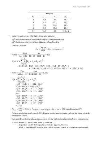 Testes não paramétricos | 257
Máquina
𝑥𝑖𝑗 I II 𝑥𝑖.
A 16,4 16 16,2
B 14,2 13,2 13,7
C 15,6 13,4 14,5
D 19,4 17,4 18,4
𝑥.𝑗 16,4 15 15,7 = 𝑥
▪ Efeito interação entre o fator Operário e o fator Máquina:
𝐻0
𝐴𝐵
: Não existe interação entre o fator Máquina e o fator Operário vs
𝐻1
𝐴𝐵
: Existe interação entre o fator Máquina e o fator Operário;
Estatística de teste:
𝐹𝐴𝐵 =
𝑀𝑄𝐴𝐵
𝑀𝑄𝐸
~ 𝐹(𝑎−1)(𝑏−1); 𝑎𝑏(𝑚−1).
𝑀𝑄𝐴𝐵 =
𝑆𝑄𝐴𝐵
(𝑎 − 1)(𝑏 − 1)
=
5,4
(4 − 1)(2 − 1)
= 1,8;
𝑆𝑄𝐴𝐵 = 𝑚 ∑ ∑ (𝑥𝑖𝑗. − 𝑥𝑖.. − 𝑥.𝑗. + 𝑥)
2
𝑏
𝑗=1
𝑎
𝑖=1
= 5 × ((16,4 − 16,2 − 16,4 + 15,7)2
+ (16 − 16,2 − 15 + 15,7)2
+ ⋯
+ (19,4 − 16,2 − 16,4 + 15,7)2
+ (17,4 − 16,2 − 15 + 15,7)2) = 5,4;
𝑀𝑄𝐸 =
𝑆𝑄𝐸
𝑎𝑏(𝑚 − 1)
=
173,6
4 × 2 × (5 − 1)
= 5,425;
𝑆𝑄𝐸 = ∑ ∑ ∑(𝑋𝑖𝑗𝑘 − 𝑥𝑖𝑗.)
2
𝑚
𝑘=1
𝑏
𝑗=1
𝑎
𝑖=1
= (15 − 16,4)2
+ ⋯ + (12 − 16,4)2
+(14 − 16)2
+ ⋯ + (15 − 16)2
+(12 − 14,2)2
+ ⋯ + (11 − 14,2)2
+(11 − 13,2)2
+ ⋯ + (12 − 13,2)2
+ ⋯
+(14 − 15,6)2
+ ⋯ + (13 − 15,6)2
+(12 − 13,4)2
+ ⋯ + (11 − 13,4)2
+(19 − 19,4)2
+ ⋯ + (18 − 19,4)2
+(17 − 17,4)2
+ ⋯ + (17 − 17,4)2
= 173,6;
𝑓𝐴𝐵𝑜𝑏𝑠
=
𝑀𝑄𝐴𝐵
𝑀𝑄𝐸
= 0,332 < 𝐹(𝑎−1)(𝑏−1); 𝑎𝑏(𝑚−1); 1−𝛼 = 𝐹3; 32; 0,95 = 2,90 logo não rejeitar 𝐻0
𝐴𝐵
.
Portanto, ao nível de significância de 5%, não existe evidência estatística para afirmar que existe interação
entre os dois fatores.
Visto que não existe interação, a etapa seguinte é testar o efeito de cada um dos fatores isoladamente.
 (SPSS) Analyse → General Linear Model → Univariate
(Dependent variable: N_Artigos; Fixed Factor(s): Operario, Maquina;
Model → Specify Model:  Full factorial; Sum of squares: Type III;  Include intercept in model)
 