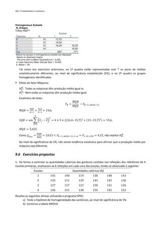260 | Probabilidades e Estatística
Homogeneous Subsets
N_Artigos
Tukey HSDa,b
Operario N
Subset
1 2
B 10 13,70
C 10 14,50
A 10 16,20 16,20
D 10 18,40
Sig. ,097 ,171
Means for groups in homogeneous subsets are displayed.
Based on observed means.
The error term is Mean Square(Error) = 5,425.
a. Uses Harmonic Mean Sample Size = 10,000.
b. Alpha = ,05.
Tal como nos exercícios anteriores, no 1º quadro estão representadas com * os pares de médias
estatisticamente diferentes, ao nível de significância estabelecido (5%), e no 2º quadro os grupos
homogéneos identificados.
▪ Efeito do fator Máquina:
𝐻0
𝐵
: Todas as máquinas têm produção média igual vs
𝐻1
𝐵
: Nem todas as máquinas têm produção média igual.
Estatística de teste:
𝐹𝐵 =
𝑀𝑄𝐵
𝑀𝑄𝐸
~ 𝐹𝑏−1; 𝑎𝑏(𝑚−1).
𝑀𝑄𝐵 =
𝑆𝑄𝐵
𝑏−1
=
19,6
2−1
= 19,6;
𝑆𝑄𝐵 = 𝑎𝑚 ∑ (𝑥.𝑗 − 𝑥)
2
𝑏
𝑗=1
= 4 × 5 × ((16,4– 15,7)2
+ (15– 15,7)2) = 19,6;
𝑀𝑄𝐸 = 5,425.
Como 𝑓𝐵𝑜𝑏𝑠
=
𝑀𝑄𝐵
𝑀𝑄𝐸
= 3,613 < 𝐹𝑏−1; 𝑎𝑏(𝑚−1); 1−𝛼 = 𝐹1; 32; 0,95 = 4,15, não rejeitar 𝐻0
𝐵
.
Ao nível de significância de 5%, não existe evidência estatística para afirmar que a produção média por
máquina seja diferente.
9.6 Exercícios propostos
1. De forma a controlar as quantidades calóricas das gorduras contidas nas refeições dos refeitórios de 4
escolas primárias, analisaram-se 6 refeições em cada uma das escolas, tendo-se observado o seguinte:
Escolas Quantidades calóricas (Kj)
1 145 140 119 138 148 143
2 135 131 129 143 145 130
3 127 117 123 130 131 126
4 146 151 138 154 145 152
Resolva as seguintes alíneas utilizando o programa SPSS:
a) Teste a hipótese de homogeneidade das variâncias, ao nível de significância de 5%.
b) Construa a tabela ANOVA.
 