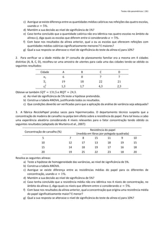 Testes não paramétricos | 261
c) Averigue se existe diferença entre as quantidades médias calóricas nas refeições das quatro escolas,
usando 𝛼 = 5%.
d) Mantém a sua decisão ao nível de significância de 1%?
e) Caso tenha concluído que a quantidade calórica não era idêntica nas quatro escolas no âmbito da
alínea c), diga quais as escolas que diferem entre si considerando 𝛼 = 5%.
f) Com base nos resultados da alínea anterior, qual a ou as escolas que oferecem refeições com
quantidades médias calóricas significativamente menores? E maiores?
g) Qual a sua resposta se alterasse o nível de significância do teste da alínea e) para 10%?
2. Para verificar se a idade média de 1ª consulta de planeamento familiar era a mesma em 4 cidades
distintas (A, B, C, D), recolheu-se uma amostra de utentes para cada uma das cidades tendo-se obtido os
seguintes resultados:
Cidade A B C D
𝑛𝑖 6 8 7 7
𝑥𝑖 19 18 22 21
𝑠𝑖
2
1,3 1,7 4,3 2,3
Obteve-se também 𝑆𝑄𝑇 = 131,5 e 𝑀𝑄𝑇 = 24,3.
a) Ao nível de significância de 5% teste a hipótese pretendida.
b) Construa a tabela ANOVA, justificando todos os resultados.
c) Que condições deverão ser verificadas para que a aplicação da análise de variância seja adequada?
3. A fábrica ReciclaPapel produz sacos para hipermercados. O departamento técnico suspeita que a
concentração de madeira de carvalho na polpa tem efeito sobre a resistência do papel. Para tal levou a cabo
uma experiência aleatória considerando 4 níveis relevantes para o fator concentração tendo obtido os
seguintes resultados (adaptado de Murteira et al., 2007):
Concentração de carvalho (%)
Resistência do papel
(medida em libras por polegada quadrada)
5 7 8 15 11 9 10
10 12 17 13 18 19 15
15 14 18 19 17 16 18
20 19 25 22 23 18 20
Resolva as seguintes alíneas:
a) Teste a hipótese de homogeneidade das variâncias, ao nível de significância de 5%.
b) Construa a tabela ANOVA.
c) Averigue se existe diferença entre as resistências médias do papel para os diferentes de
concentração, usando 𝛼 = 1%.
d) Mantém a sua decisão ao nível de significância de 5%?
e) Caso tenha concluído que a resistência média não era idêntica nos 4 níveis de concentração, no
âmbito da alínea c), diga quais os níveis que diferem entre si considerando 𝛼 = 5%.
f) Com base nos resultados da alínea anterior, qual a concentração que origina uma resistência média
do papel significativamente maior? E menor?
g) Qual a sua resposta se alterasse o nível de significância do teste da alínea e) para 10%?
 