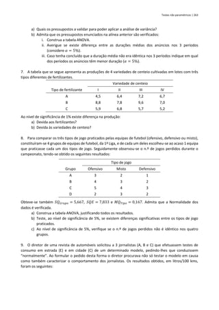 Testes não paramétricos | 263
a) Quais os pressupostos a validar para poder aplicar a análise de variância?
b) Admita que os pressupostos enunciados na alínea anterior são verificados:
i. Construa a tabela ANOVA.
ii. Averigue se existe diferença entre as durações médias dos anúncios nos 3 períodos
(considere 𝛼 = 5%).
iii. Caso tenha concluído que a duração média não era idêntica nos 3 períodos indique em qual
dos períodos os anúncios têm menor duração (𝛼 = 5%).
7. A tabela que se segue apresenta as produções de 4 variedades de centeio cultivadas em lotes com três
tipos diferentes de fertilizantes.
Variedade de centeio
Tipo de fertilizante I II III IV
A 4,5 6,4 7,2 6,7
B 8,8 7,8 9,6 7,0
C 5,9 6,8 5,7 5,2
Ao nível de significância de 1% existe diferença na produção:
a) Devida aos fertilizantes?
b) Devida às variedades de centeio?
8. Para comparar os três tipos de jogo praticados pelas equipas de futebol (ofensivo, defensivo ou misto),
constituíram-se 4 grupos de equipas de futebol, da 1ª Liga, e de cada um deles escolheu-se ao acaso 1 equipa
que praticasse cada um dos tipos de jogo. Seguidamente observou-se o n.º de jogos perdidos durante o
campeonato, tendo-se obtido os seguintes resultados:
Tipo de jogo
Grupo Ofensivo Misto Defensivo
A 3 2 1
B 4 3 2
C 5 4 3
D 2 3 2
Obteve-se também 𝑆𝑄𝐺𝑟𝑢𝑝𝑜 = 5,667, 𝑆𝑄𝐸 = 7,833 e 𝑀𝑄𝑇𝑖𝑝𝑜 = 0,167. Admita que a Normalidade dos
dados é verificada.
a) Construa a tabela ANOVA, justificando todos os resultados.
b) Teste, ao nível de significância de 5%, se existem diferenças significativas entre os tipos de jogo
praticados.
c) Ao nível de significância de 5%, verifique se o n.º de jogos perdidos não é idêntico nos quatro
grupos.
9. O diretor de uma revista de automóveis solicitou a 3 jornalistas (A, B e C) que efetuassem testes de
consumo em estrada (E) e em cidade (C) de um determinado modelo, pedindo-lhes que conduzissem
“normalmente”. Ao formular o pedido desta forma o diretor procurava não só testar o modelo em causa
como também caracterizar o comportamento dos jornalistas. Os resultados obtidos, em litros/100 kms,
foram os seguintes:
 