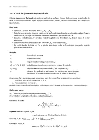 266 | Probabilidades e Estatística
10.1.1 Teste de ajustamento Qui-quadrado
O teste ajustamento Qui-quadrado pode ser aplicado a qualquer tipo de dados, embora na aplicação do
teste os dados quantitativos sejam agrupados em classes, ou seja, sejam transformados em categóricos
(qualitativos).
Ideia base:
▪ Construir 𝐾 classes de valores de 𝑋: 𝐴1, 𝐴2, … , 𝐴𝐾.
▪ Recolher uma amostra aleatória e determinar as frequências absolutas simples observadas, 𝑂𝑖, para
cada classe 𝐴𝑖, ou seja, o número de elementos da amostra que pertencem a 𝐴𝑖.
▪ Calcular a probabilidade, 𝑝𝑖
∗
, com base na distribuição teórica definida em 𝐻0, de cada classe 𝐴𝑖 conter
elementos.
▪ Determinar as frequências absolutas estimadas, 𝐸𝑖, para cada classe 𝐴𝑖.
▪ Se a distribuição definida em 𝐻0 se ajustar aos dados então as frequências observadas estarão
próximas das estimadas.
Notação:
𝑛 dimensão da amostra;
𝐾 número de classes;
𝑂𝑖 frequência observada para a classe 𝐴𝑖;
𝑝𝑖
∗
= 𝑃(𝑋 ∈ 𝐴𝑖|𝐻0) probabilidade dum elemento pertencer à classe 𝐴𝑖, sob 𝐻0;
𝐸𝑖 = 𝑛𝑝𝑖
∗
frequência estimada para a classe 𝐴𝑖, sob a hipótese 𝐻0;
𝑝 número de parâmetros estimados (os parâmetros são estimados
recorrendo às suas estimativas obtidas com os dados da amostra).
Observação: Para que seja possível aplicar este teste devem verificar-se as seguintes condições:
1. Não mais de 20% das classes com 𝐸𝑖 < 5;
2. Todas as classes com 𝐸𝑖 ≥ 1.
Quando estas regras não são cumpridas, pode-se proceder à agregação dessas classes com as adjacentes.
Hipóteses a testar:
𝐻0: 𝑋 tem função (densidade) de probabilidade 𝑓0(𝑥) vs
𝐻1: 𝑋 não tem função (densidade) de probabilidade 𝑓0(𝑥).
Estatística de teste:
𝜒2
= ∑
(𝑂𝑖 − 𝐸𝑖)2
𝐸𝑖
𝐾
𝑖=1
~ 𝜒𝐾−𝑝−1
2
.
Regra de decisão: Rejeitar 𝐻0 se
𝜒𝑜𝑏𝑠
2
≥ 𝜒𝐾−𝑝−1; 1−𝛼
2
(Teste unilateral direito).
Portanto, 𝑅. 𝐴.: [0; 𝜒𝐾−𝑝−1; 1−𝛼
2
[ e 𝑅. 𝑅. : [𝜒𝐾−𝑝−1; 1−𝛼
2
; +∞[.
Cálculo do 𝐯𝐚𝐥𝐨𝐫 𝒑:
valor 𝑝 = 𝑃(𝜒2
≥ 𝜒𝑜𝑏𝑠
2
) = 1 − 𝑃(𝜒2
< 𝜒𝑜𝑏𝑠
2
).
 