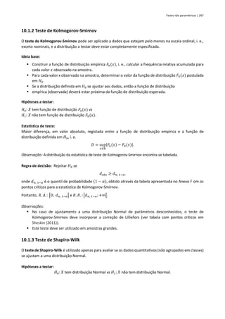 Testes não paramétricos | 267
10.1.2 Teste de Kolmogorov-Smirnov
O teste de Kolmogorov-Smirnov pode ser aplicado a dados que estejam pelo menos na escala ordinal, i. e.,
exceto nominais, e a distribuição a testar deve estar completamente especificada.
Ideia base:
▪ Construir a função de distribuição empírica 𝐹𝑛(𝑥), i. e., calcular a frequência relativa acumulada para
cada valor 𝑥 observado na amostra.
▪ Para cada valor x observado na amostra, determinar o valor da função de distribuição 𝐹0(𝑥) postulada
em 𝐻0.
▪ Se a distribuição definida em 𝐻0 se ajustar aos dados, então a função de distribuição
▪ empírica (observada) deverá estar próxima da função de distribuição esperada.
Hipóteses a testar:
𝐻0: 𝑋 tem função de distribuição 𝐹0(𝑥) vs
𝐻1: 𝑋 não tem função de distribuição 𝐹0(𝑥).
Estatística de teste:
Maior diferença, em valor absoluto, registada entre a função de distribuição empírica e a função de
distribuição definida em 𝐻0, i. e.
𝐷 = sup
𝑥∈ℝ
|𝐹𝑛(𝑥) − 𝐹0(𝑥)|.
Observação: A distribuição da estatística de teste de Kolmogorov-Smirnov encontra-se tabelada.
Regra de decisão: Rejeitar 𝐻0 se
𝑑𝑜𝑏𝑠 ≥ 𝑑𝑛; 1−𝛼,
onde 𝑑𝑛; 1−𝛼 é o quantil de probabilidade (1 − 𝛼), obtido através da tabela apresentada no Anexo F om os
pontos críticos para a estatística de Kolmogorov-Smirnov.
Portanto, 𝑅. 𝐴.: [0; 𝑑𝑛; 1−𝛼[ e 𝑅. 𝑅. : [𝑑𝑛; 1−𝛼;+∞[.
Observações:
▪ No caso de ajustamento a uma distribuição Normal de parâmetros desconhecidos, o teste de
Kolmogorov-Smirnov deve incorporar a correção de Lilliefors (ver tabela com pontos críticos em
Sheskin (2011)).
▪ Este teste deve ser utilizado em amostras grandes.
10.1.3 Teste de Shapiro-Wilk
O teste de Shapiro-Wilk é utilizado apenas para avaliar se os dados quantitativos (não agrupados em classes)
se ajustam a uma distribuição Normal.
Hipóteses a testar:
𝐻0: 𝑋 tem distribuição Normal vs 𝐻1: 𝑋 não tem distribuição Normal.
 