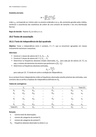 268 | Probabilidades e Estatística
Estatística de teste:
𝑊 =
(∑ 𝑎𝑖𝑥𝑖:𝑛
𝑛
𝑖=1 )2
∑ (𝑥𝑖 − 𝑥)2
𝑛
𝑖=1
,
onde 𝑥𝑖:𝑛 corresponde ao 𝑖-ésimo valor na amostra ordenada e os 𝑎𝑖 são constantes geradas pelas médias,
variâncias e covariâncias das estatísticas de ordem de uma amostra de tamanho 𝑛 de uma distribuição
Normal.
Regra de decisão: Rejeitar 𝐻0 se valor 𝑝 ≤ 𝛼.
10.2 Testes de associação
10.2.1 Teste de independência do Qui-quadrado
Objetivo: Testar a independência entre 2 variáveis, 𝑋 e 𝑌, que se encontram agrupadas em classes
mutuamente exclusivas e exaustivas.
Ideia base:
▪ Construir 𝐿 classes de valores de 𝑋: 𝑋1, 𝑋2, … , 𝑋𝐿.
▪ Construir C classes de valores de 𝑌: 𝑌1, 𝑌2, … , 𝑌𝐶.
▪ Determinar as frequências absolutas simples observadas, 𝑂𝑖𝑗, para cada par de valores (𝑋; 𝑌), ou
seja, o número de elementos da amostra que pertencem a (𝑋𝑖; 𝑌
𝑗).
▪ Determinar as frequências absolutas estimadas,
𝐸𝑖𝑗 =
𝑂𝑖.𝑂.𝑗
𝑛
para cada par (𝑋; 𝑌) tendo em conta a condição de independência.
Se as variáveis forem independentes então as frequências observadas estarão próximas das estimadas, caso
contrário não se verifica a hipótese de independência definida em 𝐻0.
Tabela de contingência:
𝑌1 𝑌2 ... 𝑌
𝑗 ... 𝑌
𝐽 Total (𝑋)
𝑋1 𝑂11 𝑂12 ... 𝑂1𝑗 ... 𝑂1𝐶 𝑛1.
𝑋2 𝑂21 𝑂22 ... 𝑂2𝑗 ... 𝑂2𝐶 𝑛2.
... ... ... ... ... ... ... ...
𝑋𝑖 𝑂𝑖1 𝑂𝑖2 ... 𝑂𝑖𝑗 ... 𝑂𝑖𝐶 𝑛𝑖.
... ... ... ... ... ... ... ...
𝑋𝐿 𝑂𝐿1 𝑂𝐿2 ... 𝑂𝐿𝑗 ... 𝑂𝐿𝐶 𝑛𝐿.
Total (𝑌) 𝑂.1 𝑂.2 ... 𝑂.𝑗 ... 𝑂.𝐶 𝑛
Notação:
𝑛 número total de observações;
𝐿 número de categorias da variável 𝑋;
𝐶 número de categorias da variável 𝑌;
𝑂𝑖𝑗 frequência absoluta observada na célula (𝑖; 𝑗);
 