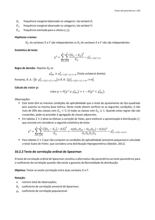 Testes não paramétricos | 269
𝑂𝑖. frequência marginal observada na categoria 𝑖 da variável 𝑋;
𝑂.𝑗 frequência marginal observada na categoria 𝑗 da variável 𝑌;
𝐸𝑖𝑗 frequência estimada para a célula (𝑖; 𝑗);
Hipóteses a testar:
𝐻0: As variáveis 𝑋 e 𝑌 são independentes vs 𝐻1:As variáveis 𝑋 e 𝑌 não são independentes
Estatística de teste:
𝜒2
= ∑ ∑
(𝑂𝑖𝑗 − 𝐸𝑖𝑗)
2
𝐸𝑖𝑗
~ 𝜒(𝐿−1)(𝐶−1)
2
𝐶
𝑗=1
𝐿
𝑖=1
.
Regra de decisão: Rejeitar 𝐻0 se
𝜒𝑜𝑏𝑠
2
≥ 𝜒(𝐿−1)(𝐶−1); 1−𝛼
2
(Teste unilateral direito).
Portanto, 𝑅. 𝐴.: [0; 𝜒(𝐿−1)(𝐶−1); 1−𝛼
2
[ e 𝑅. 𝑅. : [𝜒(𝐿−1)(𝐶−1); 1−𝛼
2
;+∞[.
Cálculo do 𝒗𝒂𝒍𝒐𝒓 𝒑:
valor 𝑝 = 𝑃(𝜒2
≥ 𝜒𝑜𝑏𝑠
2
) = 1 − 𝑃(𝜒2
< 𝜒𝑜𝑏𝑠
2
).
Observações:
▪ Este teste têm as mesmas condições de aplicabilidade que o teste de ajustamento do Qui-quadrado
pois assenta na mesma base teórica. Deste modo devem verificar-se as seguintes condições; i) não
mais de 20% das classes com 𝐸𝑖𝑗 < 5; ii) todas as classes com 𝐸𝑖𝑗 ≥ 1. Quando estas regras não são
cumpridas, pode-se proceder à agregação de classes adjacentes.
▪ Em tabelas 2 × 2 deve-se efetuar a correção de Yates, para melhorar a aproximação à distribuição 2
,
que consiste em considerar a seguinte estatística de teste:
𝜒2
= ∑ ∑
(|𝑂𝑖𝑗 − 𝐸𝑖𝑗| − 0,5)
2
𝐸𝑖𝑗
𝐶
𝑗=1
𝐿
𝑖=1
=
𝑛(|𝑂11𝑂22 − 𝑂12𝑂21| − 0,5𝑛)2
𝑂1.𝑂2.𝑂.1𝑂.2
~ 𝜒(𝐿−1)(𝐶−1)=1
2
.
▪ Para tabelas 2 × 2 que não cumpram as condições de aplicabilidade (amostras pequenas) é calculado
o teste Exato de Fisher, que considera uma distribuição Hipergeométrica (Skeskin, 2011).
10.2.2 Teste de correlação ordinal de Spearman
O teste de correlação ordinal de Spearman constitui a alternativa não paramétrica ao teste paramétrico para
o coeficiente de correlação quando não existe a garantia da Normalidade da distribuição.
Objetivo: Testar se existe correlação entre duas variáveis 𝑋 e 𝑌.
Notação:
𝑛 número total de observações;
𝑅𝑠 coeficiente de correlação amostral de Spearman;
𝜌𝑆 coeficiente de correlação populacional.
 