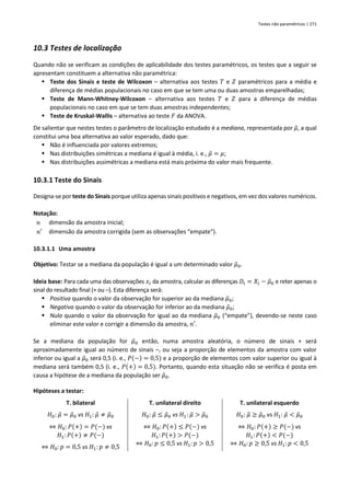 Testes não paramétricos | 271
10.3 Testes de localização
Quando não se verificam as condições de aplicabilidade dos testes paramétricos, os testes que a seguir se
apresentam constituem a alternativa não paramétrica:
▪ Teste dos Sinais e teste de Wilcoxon – alternativa aos testes 𝑇 e 𝑍 paramétricos para a média e
diferença de médias populacionais no caso em que se tem uma ou duas amostras emparelhadas;
▪ Teste de Mann-Whitney-Wilcoxon – alternativa aos testes 𝑇 e 𝑍 para a diferença de médias
populacionais no caso em que se tem duas amostras independentes;
▪ Teste de Kruskal-Wallis – alternativa ao teste 𝐹 da ANOVA.
De salientar que nestes testes o parâmetro de localização estudado é a mediana, representada por 𝜇
̃, a qual
constitui uma boa alternativa ao valor esperado, dado que:
▪ Não é influenciada por valores extremos;
▪ Nas distribuições simétricas a mediana é igual à média, i. e., 𝜇
̃ = 𝜇;
▪ Nas distribuições assimétricas a mediana está mais próxima do valor mais frequente.
10.3.1 Teste do Sinais
Designa-se por teste do Sinais porque utiliza apenas sinais positivos e negativos, em vez dos valores numéricos.
Notação:
𝑛 dimensão da amostra inicial;
𝑛′ dimensão da amostra corrigida (sem as observações “empate”).
10.3.1.1 Uma amostra
Objetivo: Testar se a mediana da população é igual a um determinado valor 𝜇
̃0.
Ideia base: Para cada uma das observações 𝑥𝑖 da amostra, calcular as diferenças 𝐷𝑖 = 𝑋𝑖 − 𝜇
̃0 e reter apenas o
sinal do resultado final (+ ou –). Esta diferença será:
▪ Positiva quando o valor da observação for superior ao da mediana 𝜇
̃0;
▪ Negativa quando o valor da observação for inferior ao da mediana 𝜇
̃0;
▪ Nula quando o valor da observação for igual ao da mediana 𝜇
̃0 (“empate”), devendo-se neste caso
eliminar este valor e corrigir a dimensão da amostra, 𝑛′.
Se a mediana da população for 𝜇
̃0 então, numa amostra aleatória, o número de sinais + será
aproximadamente igual ao número de sinais –, ou seja a proporção de elementos da amostra com valor
inferior ou igual a 𝜇
̃0 será 0,5 (i. e., 𝑃(−) = 0,5) e a proporção de elementos com valor superior ou igual à
mediana será também 0,5 (i. e., 𝑃(+) = 0,5). Portanto, quando esta situação não se verifica é posta em
causa a hipótese de a mediana da população ser 𝜇
̃0.
Hipóteses a testar:
T. bilateral T. unilateral direito T. unilateral esquerdo
𝐻0: 𝜇
̃ = 𝜇
̃0 vs 𝐻1: 𝜇
̃ ≠ 𝜇
̃0
⇔ 𝐻0: 𝑃(+) = 𝑃(−) vs
𝐻1:𝑃(+) ≠ 𝑃(−)
⇔ 𝐻0: 𝑝 = 0,5 vs 𝐻1: 𝑝 ≠ 0,5
𝐻0: 𝜇
̃ ≤ 𝜇
̃0 vs 𝐻1: 𝜇
̃ > 𝜇
̃0
⇔ 𝐻0: 𝑃(+) ≤ 𝑃(−) vs
𝐻1:𝑃(+) > 𝑃(−)
⇔ 𝐻0: 𝑝 ≤ 0,5 vs 𝐻1: 𝑝 > 0,5
𝐻0: 𝜇
̃ ≥ 𝜇
̃0 vs 𝐻1: 𝜇
̃ < 𝜇
̃0
⇔ 𝐻0: 𝑃(+) ≥ 𝑃(−) vs
𝐻1:𝑃(+) < 𝑃(−)
⇔ 𝐻0: 𝑝 ≥ 0,5 vs 𝐻1: 𝑝 < 0,5
 