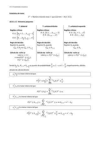 272 | Probabilidades e Estatística
Estatística de teste:
𝑆+
= Número total de sinais + que ocorrem ~ 𝐵(𝑛′
; 0,5).
10.3.1.1.1 Amostras pequenas
T. bilateral T. unilateral direito T. unilateral esquerdo
Regiões críticas:
𝑅. 𝐴. : {𝑏𝛼
2
+ 1, … , 𝑏1−
𝛼
2
− 1}
𝑅. 𝑅. : {0, … , 𝑏𝛼
2
, 𝑏1−
𝛼
2
, … , 𝑛′}
Regiões críticas:
𝑅. 𝐴. : {0, 1, … , 𝑏1−𝛼 − 1}
𝑅. 𝑅. : {𝑏1−𝛼, … , 𝑛′}
Regiões críticas:
𝑅. 𝐴. : {𝑏𝛼 + 1, … , 𝑛′}
𝑅. 𝑅. : {0, 1, … , 𝑏𝛼}
Regra de decisão:
Rejeitar 𝐻0 quando
𝑠𝑜𝑏𝑠
+
≤ 𝑏𝛼
2
ou 𝑠𝑜𝑏𝑠
+
≥ 𝑏1−
𝛼
2
Regra de decisão:
Rejeitar 𝐻0 quando
𝑠𝑜𝑏𝑠
+
≥ 𝑏1−𝛼
Regra de decisão:
Rejeitar 𝐻0 quando
𝑠𝑜𝑏𝑠
+
≤ 𝑏𝛼
Cálculo do 𝐯𝐚𝐥𝐨𝐫 𝒑:
valor 𝑝 = 2 ×
× 𝑚𝑖𝑛{𝑃(𝑆+
≤ 𝑠𝑜𝑏𝑠
+ );
𝑃(𝑆+
≥ 𝑠𝑜𝑏𝑠
+ )}
Cálculo do 𝐯𝐚𝐥𝐨𝐫 𝒑:
valor 𝑝 = 𝑃(𝑆+
≥ 𝑠𝑜𝑏𝑠
+ )
Cálculo do 𝐯𝐚𝐥𝐨𝐫 𝒑:
valor 𝑝 = 𝑃(𝑆+
≤ 𝑠𝑜𝑏𝑠
+ )
Sendo 𝑏𝛼
2
, 𝑏𝛼, 𝐵1−𝛼 e 𝑏1−
𝛼
2
os quantis de probabilidade
𝛼
2
, 𝛼, 1 − 𝛼 e 1 −
𝛼
2
, respetivamente, obtidos
através do cálculo directo:
▪ 𝑏𝛼
2
é o maior inteiro tal que:
𝑃 (𝑆+
≤ 𝑏𝛼
2
) = ∑ 𝐶
𝑛′
𝑥0, 5𝑛′
𝑏𝛼
2
𝑥=0
≤
𝛼
2
;
▪ 𝑏𝛼 é o maior inteiro tal que:
𝑃(𝑆+
≤ 𝑏𝛼) = ∑ 𝐶
𝑛′
𝑥0, 5𝑛′
𝑏𝛼
𝑥=0
≤ 𝛼;
▪ 𝑏1−𝛼 é o menor inteiro tal que:
𝑃(𝑆+
≥ 𝑏1−𝛼) = ∑ 𝐶
𝑛′
𝑥0, 5𝑛′
𝑛′
𝑥=𝑏1−𝛼
≤ 𝛼 ⇔ 𝑏1−𝛼 = 𝑛′
− 𝑏𝛼;
▪ 𝑏1−
𝛼
2
é o menor inteiro tal que:
𝑃 (𝑆+
≤ 𝑏1−
𝛼
2
) = ∑ 𝐶
𝑛′
𝑥0, 5𝑛′
𝑛′
𝑥=𝑏
1−
𝛼
2
≤
𝛼
2
⇔ 𝑏1−
𝛼
2
= 𝑛′
− 𝑏𝛼
2
.
 