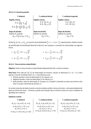 Testes não paramétricos | 273
10.3.1.1.2 Amostras grandes
T. bilateral T. unilateral direito T. unilateral esquerdo
Regiões críticas:
𝑅. 𝐴. : ]𝑏𝛼
2
′
; 𝑏1−
𝛼
2
′
[
𝑅. 𝑅. : [0; 𝑏𝛼
2
′
] ∪ [𝑏1−
𝛼
2
′
;𝑛′]
Regiões críticas:
𝑅. 𝐴. : [0; 𝑏1−𝛼
′ [
𝑅. 𝑅. : [𝑏1−𝛼
′
; 𝑛′]
Regiões críticas:
𝑅. 𝐴. : ]𝑏𝛼
′
;𝑛′]
𝑅. 𝑅. : [0; 𝑏𝛼
′ ]
Regra de decisão:
Rejeitar 𝐻0 quando
𝑠𝑜𝑏𝑠
+
≤ 𝑏𝛼
2
′
ou 𝑠𝑜𝑏𝑠
−
≥ 𝑏1−
𝛼
2
′
Regra de decisão:
Rejeitar 𝐻0 quando
𝑠𝑜𝑏𝑠
+
≥ 𝑏1−𝛼
′
Regra de decisão:
Rejeitar 𝐻0 quando
𝑠𝑜𝑏𝑠
+
≤ 𝑏𝛼
′
Sendo 𝑏𝛼
2
′
, 𝑏𝛼
′
, 𝑏1−𝛼
′
e 𝑏1−
𝛼
2
′
os quantis de probabilidade
𝛼
2
, 𝛼, 1 − 𝛼 e 1 –
𝛼
2
, respetivamente, obtidos através
da aproximação da distribuição Binomial à Normal, sem esquecer a correção de continuidade, da seguinte
forma:
▪ 𝑏𝛼
2
′
=
𝑛′
2
− 0,5 − 𝑧1−
𝛼
2
√𝑛′
2
▪ 𝑏1−𝛼
′
=
𝑛′
2
+ 0,5 + 𝑧1−𝛼
√𝑛′
2
▪ 𝑏𝛼
′
=
𝑛′
2
− 0,5 − 𝑧1−𝛼
√𝑛′
2
▪ 𝑏1−
𝛼
2
′
=
𝑛′
2
+ 0,5 + 𝑧1−
𝛼
2
√𝑛′
2
10.3.1.2 Duas amostras emparelhadas
Objetivo: Testar se duas amostras emparelhadas (dependentes) têm a mesma mediana.
Ideia base: Para cada par (𝑋𝑖; 𝑌𝑖) de observações da amostra, calcular as diferenças 𝐷𝑖 = 𝑋𝑖 − 𝑌𝑖 e reter
apenas o sinal do resultado final (+ ou –). Esta diferença será:
▪ Positiva quando o valor da observação 𝑋𝑖 for superior a 𝑌𝑖;
▪ Negativa quando o valor da observação 𝑋𝑖 for inferior a 𝑌𝑖;
▪ Nula quando o valor da observação 𝑋𝑖 for igual a 𝑌𝑖 (“empate”), devendo-se neste caso eliminar este
valor e corrigir a dimensão da amostra, 𝑛′.
Se os dois conjuntos de dados tiverem a mesma mediana então o número de sinais + será aproximadamente
igual ao número de sinais –. Portanto, quando esta situação não se verifica é posta em causa a hipótese da
igualdade das medianas.
Hipóteses a testar:
T. bilateral T. unilateral direito T. unilateral esquerdo
𝐻0: 𝜇
̃1 = 𝜇
̃2 vs 𝐻1: 𝜇
̃1 ≠ 𝜇
̃2
⇔ 𝐻0: 𝑃(+) = 𝑃(−) vs
𝐻1:𝑃(+) ≠ 𝑃(−)
⇔ 𝐻0: 𝑝 = 0,5 vs 𝐻1: 𝑝 ≠ 0,5
𝐻0: 𝜇
̃1 ≤ 𝜇
̃2 vs 𝐻1: 𝜇
̃1 > 𝜇
̃2
⇔ 𝐻0: 𝑃(+) ≤ 𝑃(−) vs
𝐻1:𝑃(+) > 𝑃(−)
⇔ 𝐻0: 𝑝 ≤ 0,5 vs 𝐻1: 𝑝 > 0,5
𝐻0: 𝜇
̃1 ≥ 𝜇
̃2 vs 𝐻1: 𝜇
̃1 < 𝜇
̃2
⇔ 𝐻0: 𝑃(+) ≥ 𝑃(−) vs
𝐻1:𝑃(+) < 𝑃(−)
⇔ 𝐻0: 𝑝 ≥ 0,5 vs 𝐻1: 𝑝 < 0,5
 