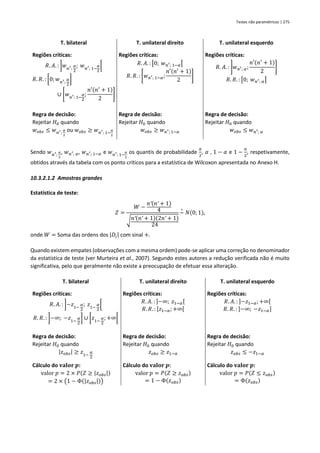 Testes não paramétricos | 275
T. bilateral T. unilateral direito T. unilateral esquerdo
Regiões críticas:
𝑅. 𝐴. : ]𝑤𝑛′;
𝛼
2
; 𝑤𝑛′; 1−
𝛼
2
[
𝑅. 𝑅. : [0; 𝑤𝑛′;
𝛼
2
]
∪ [𝑤𝑛′; 1−
𝛼
2
;
𝑛′(𝑛′
+ 1)
2
]
Regiões críticas:
𝑅. 𝐴. : [0; 𝑤𝑛′; 1−𝛼[
𝑅. 𝑅. : [𝑤𝑛′; 1−𝛼;
𝑛′(𝑛′
+ 1)
2
]
Regiões críticas:
𝑅. 𝐴. : ]𝑤𝑛′; 𝛼;
𝑛′(𝑛′
+ 1)
2
]
𝑅. 𝑅. : [0; 𝑤𝑛′; 𝛼]
Regra de decisão:
Rejeitar 𝐻0 quando
𝑤𝑜𝑏𝑠 ≤ 𝑤𝑛′;
𝛼
2
ou 𝑤𝑜𝑏𝑠 ≥ 𝑤𝑛′; 1−
𝛼
2
Regra de decisão:
Rejeitar 𝐻0 quando
𝑤𝑜𝑏𝑠 ≥ 𝑤𝑛′; 1−𝛼
Regra de decisão:
Rejeitar 𝐻0 quando
𝑤𝑜𝑏𝑠 ≤ 𝑤𝑛′; 𝛼
Sendo 𝑤𝑛′;
𝛼
2
, 𝑤𝑛′; 𝛼, 𝑤𝑛′; 1−𝛼 e 𝑤𝑛′; 1−
𝛼
2
os quantis de probabilidade
𝛼
2
, 𝛼 , 1 − 𝛼 e 1 −
𝛼
2
, respetivamente,
obtidos através da tabela com os ponto críticos para a estatística de Wilcoxon apresentada no Anexo H.
10.3.2.1.2 Amostras grandes
Estatística de teste:
𝑍 =
𝑊 −
𝑛′(𝑛′ + 1)
4
√𝑛′(𝑛′ + 1)(2𝑛′ + 1)
24
~
∘
𝑁(0; 1),
onde 𝑊 = Soma das ordens dos |𝐷𝑖| com sinal +.
Quando existem empates (observações com a mesma ordem) pode-se aplicar uma correção no denominador
da estatística de teste (ver Murteira et al., 2007). Segundo estes autores a redução verificada não é muito
significativa, pelo que geralmente não existe a preocupação de efetuar essa alteração.
T. bilateral T. unilateral direito T. unilateral esquerdo
Regiões críticas:
𝑅. 𝐴. : ]−𝑧1−
𝛼
2
; 𝑧1−
𝛼
2
[
𝑅. 𝑅. : ]−∞; −𝑧1−
𝛼
2
] ∪ [𝑧1−
𝛼
2
; +∞[
Regiões críticas:
𝑅. 𝐴. : ]−∞; 𝑧1−𝛼[
𝑅. 𝑅. : [𝑧1−𝛼; +∞[
Regiões críticas:
𝑅. 𝐴. : ]−𝑧1−𝛼;+∞[
𝑅. 𝑅. : ]−∞; −𝑧1−𝛼]
Regra de decisão:
Rejeitar 𝐻0 quando
|𝑧𝑜𝑏𝑠| ≥ 𝑧1−
𝛼
2
Regra de decisão:
Rejeitar 𝐻0 quando
𝑧𝑜𝑏𝑠 ≥ 𝑧1−𝛼
Regra de decisão:
Rejeitar 𝐻0 quando
𝑧𝑜𝑏𝑠 ≤ −𝑧1−𝛼
Cálculo do 𝐯𝐚𝐥𝐨𝐫 𝒑:
valor 𝑝 = 2 × 𝑃(𝑍 ≥ |𝑧𝑜𝑏𝑠|)
= 2 × (1 − Φ(|𝑧𝑜𝑏𝑠|))
Cálculo do 𝐯𝐚𝐥𝐨𝐫 𝒑:
valor 𝑝 = 𝑃(𝑍 ≥ 𝑧𝑜𝑏𝑠)
= 1 − Φ(𝑧𝑜𝑏𝑠)
Cálculo do 𝐯𝐚𝐥𝐨𝐫 𝒑:
valor 𝑝 = 𝑃(𝑍 ≤ 𝑧𝑜𝑏𝑠)
= Φ(𝑧𝑜𝑏𝑠)
 